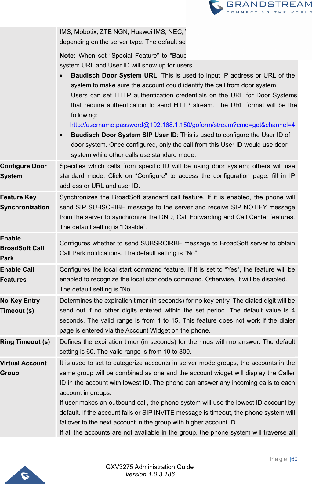 GXV3275 Administration Guide Version 1.0.3.186 Page |60  IMS, Mobotix, ZTE NGN, Huawei IMS, NEC, WorldStone, or Baudisch Door System, depending on the server type. The default setting is “Standard”. Note: When set “Special Feature” to “Baudisch Door System”, a groups of door system URL and User ID will show up for users.  Baudisch Door System URL: This is used to input IP address or URL of the system to make sure the account could identify the call from door system. Users can set HTTP authentication credentials on the URL for Door Systems that require authentication to send HTTP stream. The URL format will be the following: http://username:password@192.168.1.150/goform/stream?cmd=get&amp;channel=4 Baudisch Door System SIP User ID: This is used to configure the User ID of door system. Once configured, only the call from this User ID would use door system while other calls use standard mode. Configure Door System Specifies which calls from specific ID will be using door system; others will use standard mode. Click on “Configure” to access the configuration page, fill in IP address or URL and user ID. Feature Key Synchronization Synchronizes the BroadSoft standard call feature. If it is enabled, the phone will send SIP SUBSCRIBE message to the server and receive SIP NOTIFY message from the server to synchronize the DND, Call Forwarding and Call Center features. The default setting is “Disable”. Enable BroadSoft Call Park Configures whether to send SUBSRCIRBE message to BroadSoft server to obtain Call Park notifications. The default setting is “No”. Enable Call Features Configures the local start command feature. If it is set to “Yes”, the feature will be enabled to recognize the local star code command. Otherwise, it will be disabled.   The default setting is “No”. No Key Entry Timeout (s) Determines the expiration timer (in seconds) for no key entry. The dialed digit will be send out if no other digits entered within the set period. The default value is 4 seconds. The valid range is from 1 to 15. This feature does not work if the dialer page is entered via the Account Widget on the phone. Ring Timeout (s)  Defines the expiration timer (in seconds) for the rings with no answer. The default setting is 60. The valid range is from 10 to 300. Virtual Account Group It is used to set to categorize accounts in server mode groups, the accounts in the same group will be combined as one and the account widget will display the Caller ID in the account with lowest ID. The phone can answer any incoming calls to each account in groups.   If user makes an outbound call, the phone system will use the lowest ID account by default. If the account fails or SIP INVITE message is timeout, the phone system will failover to the next account in the group with higher account ID.   If all the accounts are not available in the group, the phone system will traverse all 