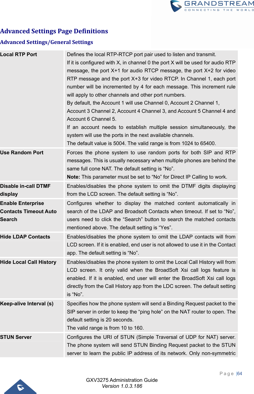 GXV3275 Administration Guide Version 1.0.3.186 Page |64  AdvancedSettingsPageDefinitionsAdvancedSettings/GeneralSettingsLocal RTP Port  Defines the local RTP-RTCP port pair used to listen and transmit. If it is configured with X, in channel 0 the port X will be used for audio RTP message, the port X+1 for audio RTCP message, the port X+2 for video RTP message and the port X+3 for video RTCP. In Channel 1, each port number will be incremented by 4 for each message. This increment rule will apply to other channels and other port numbers. By default, the Account 1 will use Channel 0, Account 2 Channel 1, Account 3 Channel 2, Account 4 Channel 3, and Account 5 Channel 4 and Account 6 Channel 5.   If an account needs to establish multiple session simultaneously, the system will use the ports in the next available channels.   The default value is 5004. The valid range is from 1024 to 65400. Use Random Port  Forces the phone system to use random ports for both SIP and RTP messages. This is usually necessary when multiple phones are behind the same full cone NAT. The default setting is “No”.   Note: This parameter must be set to “No” for Direct IP Calling to work. Disable in-call DTMF display Enables/disables the phone system to omit the DTMF digits displaying from the LCD screen. The default setting is “No”. Enable Enterprise Contacts Timeout Auto Search Configures whether to display the matched content automatically in search of the LDAP and Broadsoft Contacts when timeout. If set to “No”, users need to click the “Search” button to search the matched contacts mentioned above. The default setting is “Yes”.   Hide LDAP Contacts  Enables/disables the phone system to omit the LDAP contacts will from LCD screen. If it is enabled, end user is not allowed to use it in the Contact app. The default setting is “No”. Hide Local Call History  Enables/disables the phone system to omit the Local Call History will from LCD screen. It only valid when the BroadSoft Xsi call logs feature is enabled. If it is enabled, end user will enter the BroadSoft Xsi call logs directly from the Call History app from the LDC screen. The default setting is “No”. Keep-alive Interval (s)  Specifies how the phone system will send a Binding Request packet to the SIP server in order to keep the “ping hole” on the NAT router to open. The default setting is 20 seconds.   The valid range is from 10 to 160. STUN Server  Configures the URI of STUN (Simple Traversal of UDP for NAT) server. The phone system will send STUN Binding Request packet to the STUN server to learn the public IP address of its network. Only non-symmetric 