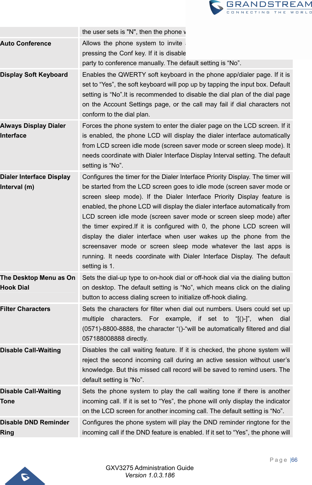 GXV3275 Administration Guide Version 1.0.3.186 Page |66  the user sets is &quot;N&quot;, then the phone will register the first n accounts. Auto Conference  Allows the phone system to invite all call parties into a conference by pressing the Conf key. If it is disabled, the end user has to add each call party to conference manually. The default setting is “No”. Display Soft Keyboard  Enables the QWERTY soft keyboard in the phone app/dialer page. If it is set to “Yes”, the soft keyboard will pop up by tapping the input box. Default setting is “No”.It is recommended to disable the dial plan of the dial page on the Account Settings page, or the call may fail if dial characters not conform to the dial plan. Always Display Dialer Interface Forces the phone system to enter the dialer page on the LCD screen. If it is enabled, the phone LCD will display the dialer interface automatically from LCD screen idle mode (screen saver mode or screen sleep mode). It needs coordinate with Dialer Interface Display Interval setting. The default setting is “No”. Dialer Interface Display Interval (m) Configures the timer for the Dialer Interface Priority Display. The timer will be started from the LCD screen goes to idle mode (screen saver mode or screen sleep mode). If the Dialer Interface Priority Display feature is enabled, the phone LCD will display the dialer interface automatically from LCD screen idle mode (screen saver mode or screen sleep mode) after the timer expired.If it is configured with 0, the phone LCD screen will display the dialer interface when user wakes up the phone from the screensaver mode or screen sleep mode whatever the last apps is running. It needs coordinate with Dialer Interface Display. The default setting is 1. The Desktop Menu as On Hook Dial Sets the dial-up type to on-hook dial or off-hook dial via the dialing button on desktop. The default setting is “No”, which means click on the dialing button to access dialing screen to initialize off-hook dialing. Filter Characters  Sets the characters for filter when dial out numbers. Users could set up multiple characters. For example, if set to “[()-]”, when dial (0571)-8800-8888, the character “()-“will be automatically filtered and dial 057188008888 directly. Disable Call-Waiting  Disables the call waiting feature. If it is checked, the phone system will reject the second incoming call during an active session without user’s knowledge. But this missed call record will be saved to remind users. The default setting is “No”. Disable Call-Waiting Tone Sets the phone system to play the call waiting tone if there is another incoming call. If it is set to “Yes”, the phone will only display the indicator on the LCD screen for another incoming call. The default setting is “No”. Disable DND Reminder Ring Configures the phone system will play the DND reminder ringtone for the incoming call if the DND feature is enabled. If it set to “Yes”, the phone will 