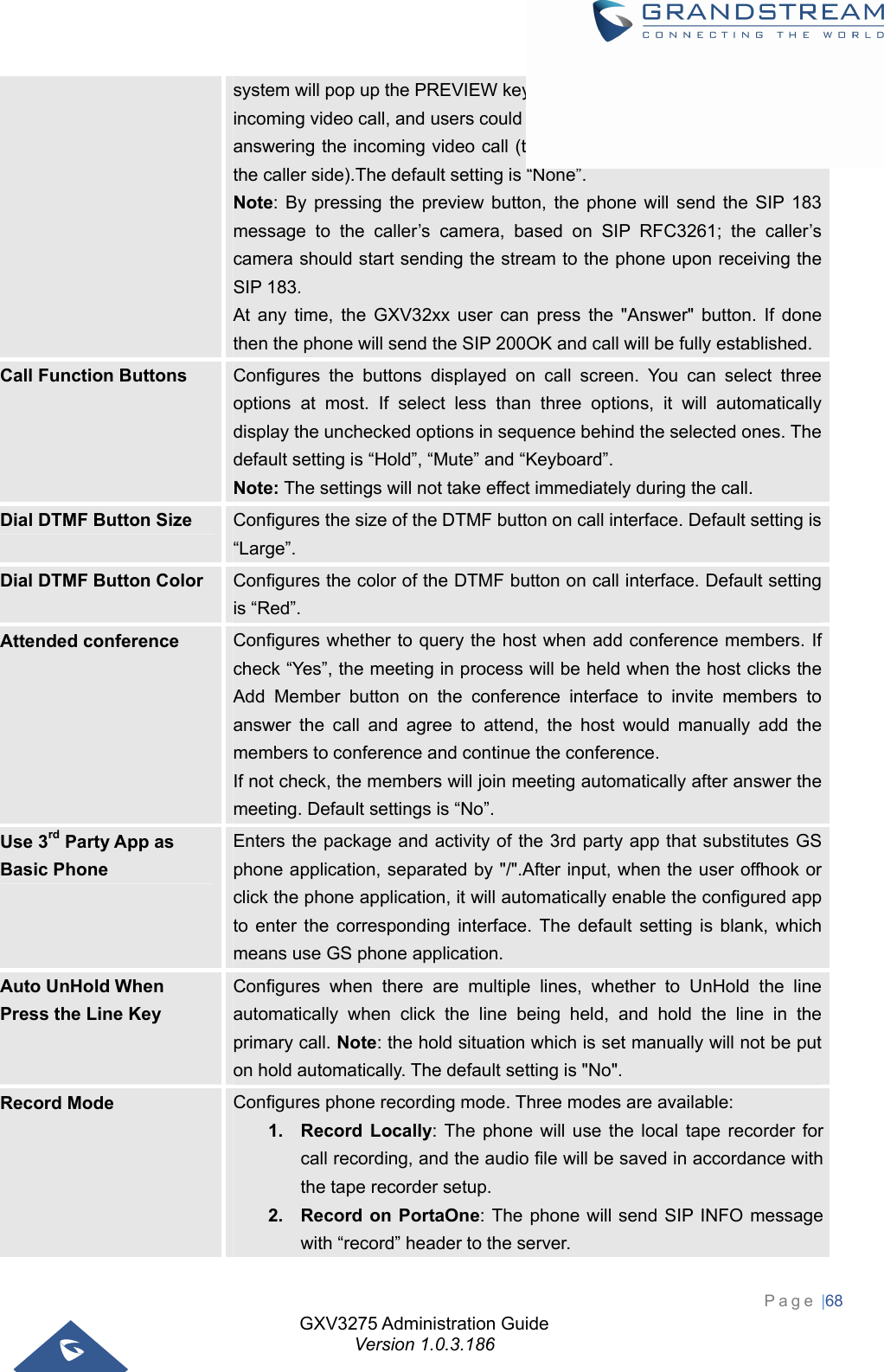 GXV3275 Administration Guide Version 1.0.3.186 Page |68  system will pop up the PREVIEW key on the LCD screen when there is an incoming video call, and users could tap on it to check video caller without answering the incoming video call (the call will keep playing ringback on the caller side).The default setting is “None”. Note: By pressing the preview button, the phone will send the SIP 183 message to the caller’s camera, based on SIP RFC3261; the caller’s camera should start sending the stream to the phone upon receiving the SIP 183. At any time, the GXV32xx user can press the &quot;Answer&quot; button. If done then the phone will send the SIP 200OK and call will be fully established. Call Function Buttons  Configures the buttons displayed on call screen. You can select three options at most. If select less than three options, it will automatically display the unchecked options in sequence behind the selected ones. The default setting is “Hold”, “Mute” and “Keyboard”.   Note: The settings will not take effect immediately during the call. Dial DTMF Button Size  Configures the size of the DTMF button on call interface. Default setting is “Large”. Dial DTMF Button Color  Configures the color of the DTMF button on call interface. Default setting is “Red”. Attended conference  Configures whether to query the host when add conference members. If check “Yes”, the meeting in process will be held when the host clicks the Add Member button on the conference interface to invite members to answer the call and agree to attend, the host would manually add the members to conference and continue the conference.   If not check, the members will join meeting automatically after answer the meeting. Default settings is “No”. Use 3rd Party App as Basic Phone Enters the package and activity of the 3rd party app that substitutes GS phone application, separated by &quot;/&quot;.After input, when the user offhook or click the phone application, it will automatically enable the configured app to enter the corresponding interface. The default setting is blank, which means use GS phone application. Auto UnHold When Press the Line Key Configures when there are multiple lines, whether to UnHold the line automatically when click the line being held, and hold the line in the primary call. Note: the hold situation which is set manually will not be put on hold automatically. The default setting is &quot;No&quot;. Record Mode  Configures phone recording mode. Three modes are available:   1. Record Locally: The phone will use the local tape recorder for call recording, and the audio file will be saved in accordance with the tape recorder setup. 2.  Record on PortaOne: The phone will send SIP INFO message with “record” header to the server. 