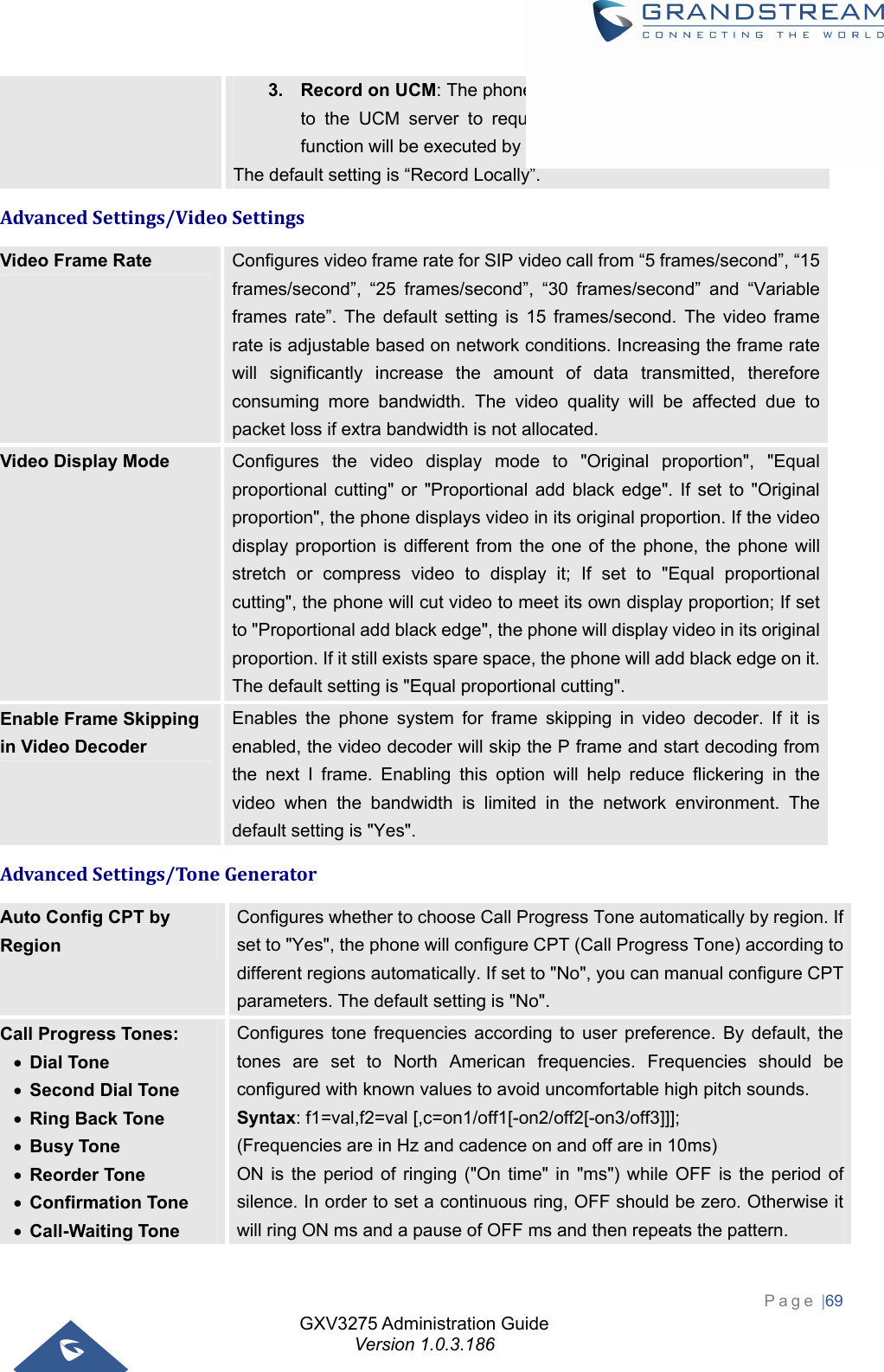 GXV3275 Administration Guide Version 1.0.3.186 Page |69  3.  Record on UCM: The phone will send the recording feature code to the UCM server to request for recording and the recording function will be executed by the UCM.   The default setting is “Record Locally”. AdvancedSettings/VideoSettingsVideo Frame Rate  Configures video frame rate for SIP video call from “5 frames/second”, “15 frames/second”, “25 frames/second”, “30 frames/second” and “Variable frames rate”. The default setting is 15 frames/second. The video frame rate is adjustable based on network conditions. Increasing the frame rate will significantly increase the amount of data transmitted, therefore consuming more bandwidth. The video quality will be affected due to packet loss if extra bandwidth is not allocated. Video Display Mode  Configures the video display mode to &quot;Original proportion&quot;, &quot;Equal proportional cutting&quot; or &quot;Proportional add black edge&quot;. If set to &quot;Original proportion&quot;, the phone displays video in its original proportion. If the video display proportion is different from the one of the phone, the phone will stretch or compress video to display it; If set to &quot;Equal proportional cutting&quot;, the phone will cut video to meet its own display proportion; If set to &quot;Proportional add black edge&quot;, the phone will display video in its original proportion. If it still exists spare space, the phone will add black edge on it. The default setting is &quot;Equal proportional cutting&quot;. Enable Frame Skipping in Video Decoder Enables the phone system for frame skipping in video decoder. If it is enabled, the video decoder will skip the P frame and start decoding from the next I frame. Enabling this option will help reduce flickering in the video when the bandwidth is limited in the network environment. The default setting is &quot;Yes&quot;. AdvancedSettings/ToneGeneratorAuto Config CPT by Region Configures whether to choose Call Progress Tone automatically by region. If set to &quot;Yes&quot;, the phone will configure CPT (Call Progress Tone) according to different regions automatically. If set to &quot;No&quot;, you can manual configure CPT parameters. The default setting is &quot;No&quot;. Call Progress Tones:  Dial Tone  Second Dial Tone  Ring Back Tone  Busy Tone  Reorder Tone  Confirmation Tone  Call-Waiting Tone Configures tone frequencies according to user preference. By default, the tones are set to North American frequencies. Frequencies should be configured with known values to avoid uncomfortable high pitch sounds.   Syntax: f1=val,f2=val [,c=on1/off1[-on2/off2[-on3/off3]]]; (Frequencies are in Hz and cadence on and off are in 10ms) ON is the period of ringing (&quot;On time&quot; in &quot;ms&quot;) while OFF is the period of silence. In order to set a continuous ring, OFF should be zero. Otherwise it will ring ON ms and a pause of OFF ms and then repeats the pattern. 
