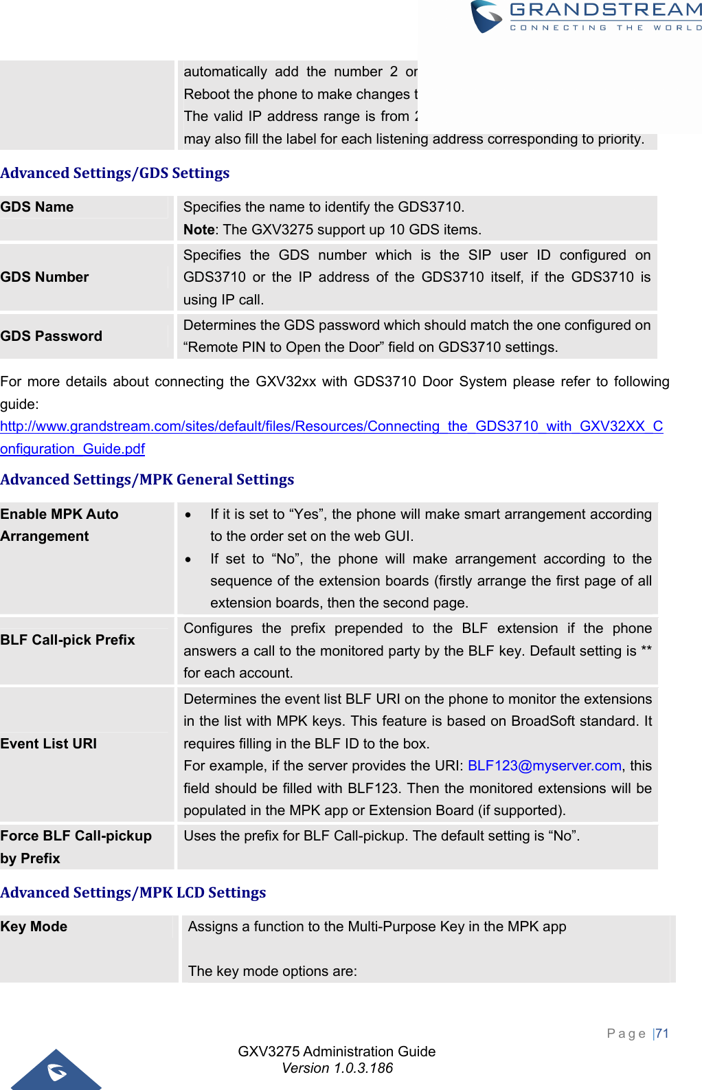 GXV3275 Administration Guide Version 1.0.3.186 Page |71  automatically add the number 2 on the port of the listening address. Reboot the phone to make changes take effect.   The valid IP address range is from 224.0.0.0 to 239.255.255.255. Users may also fill the label for each listening address corresponding to priority.AdvancedSettings/GDSSettingsGDS Name  Specifies the name to identify the GDS3710. Note: The GXV3275 support up 10 GDS items. GDS Number Specifies the GDS number which is the SIP user ID configured on GDS3710 or the IP address of the GDS3710 itself, if the GDS3710 is using IP call.   GDS Password  Determines the GDS password which should match the one configured on “Remote PIN to Open the Door” field on GDS3710 settings. For more details about connecting the GXV32xx with GDS3710 Door System please refer to following guide: http://www.grandstream.com/sites/default/files/Resources/Connecting_the_GDS3710_with_GXV32XX_Configuration_Guide.pdf AdvancedSettings/MPKGeneralSettingsEnable MPK Auto Arrangement   If it is set to “Yes”, the phone will make smart arrangement according to the order set on the web GUI.     If set to “No”, the phone will make arrangement according to the sequence of the extension boards (firstly arrange the first page of all extension boards, then the second page. BLF Call-pick Prefix    Configures the prefix prepended to the BLF extension if the phone answers a call to the monitored party by the BLF key. Default setting is ** for each account. Event List URI    Determines the event list BLF URI on the phone to monitor the extensions in the list with MPK keys. This feature is based on BroadSoft standard. It requires filling in the BLF ID to the box.   For example, if the server provides the URI: BLF123@myserver.com, this field should be filled with BLF123. Then the monitored extensions will be populated in the MPK app or Extension Board (if supported). Force BLF Call-pickup by Prefix Uses the prefix for BLF Call-pickup. The default setting is “No”. AdvancedSettings/MPKLCDSettingsKey Mode  Assigns a function to the Multi-Purpose Key in the MPK app    The key mode options are: 