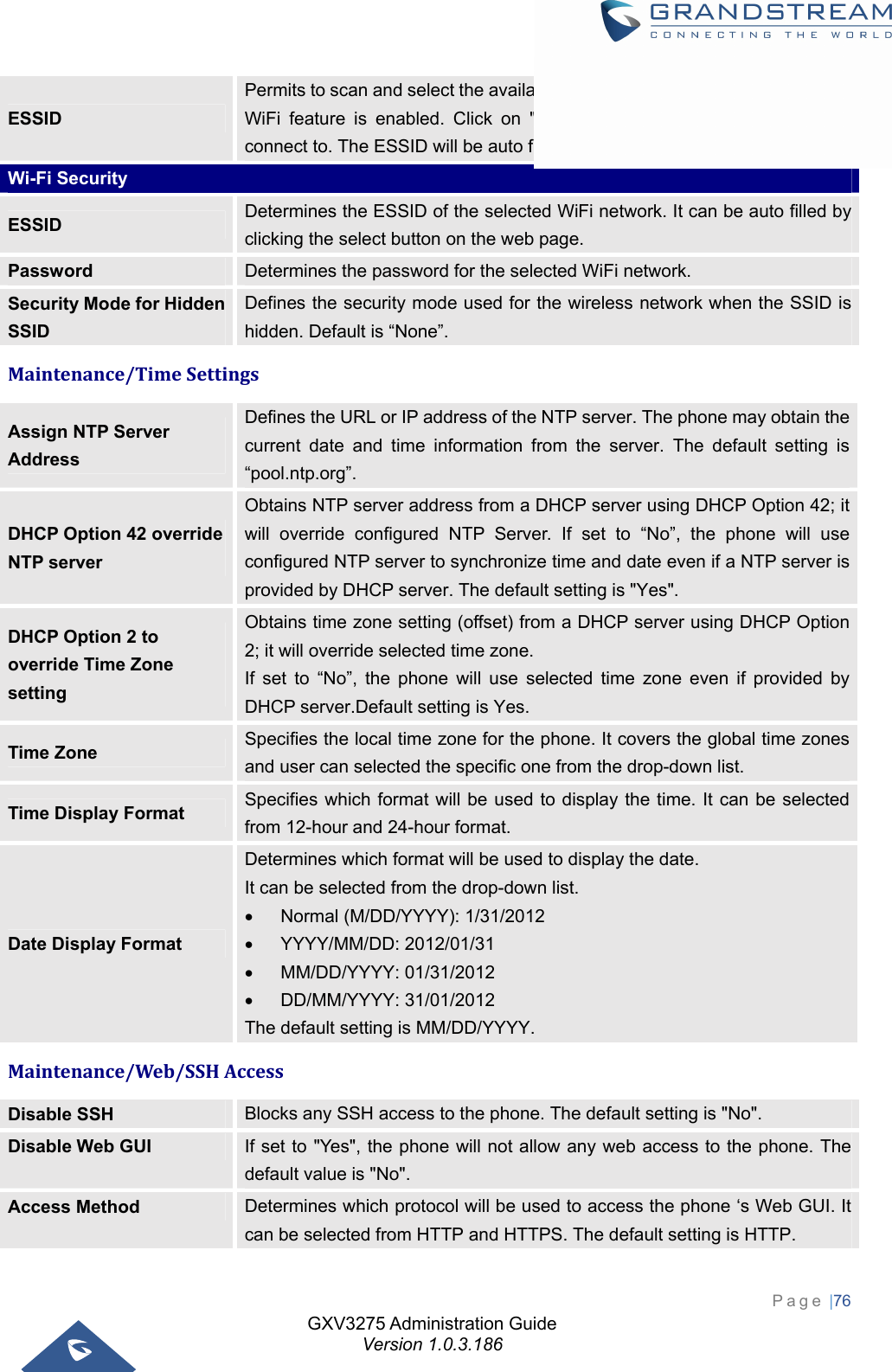 GXV3275 Administration Guide Version 1.0.3.186 Page |76  ESSID Permits to scan and select the available WiFi networks within the range if the WiFi feature is enabled. Click on &quot;Select&quot; to select the Wi-Fi network to connect to. The ESSID will be auto filled in the ESSID filed. Wi-Fi Security ESSID  Determines the ESSID of the selected WiFi network. It can be auto filled by clicking the select button on the web page. Password  Determines the password for the selected WiFi network. Security Mode for Hidden SSID Defines the security mode used for the wireless network when the SSID is hidden. Default is “None”. Maintenance/TimeSettingsAssign NTP Server Address Defines the URL or IP address of the NTP server. The phone may obtain the current date and time information from the server. The default setting is “pool.ntp.org”. DHCP Option 42 override NTP server Obtains NTP server address from a DHCP server using DHCP Option 42; it will override configured NTP Server. If set to “No”, the phone will use configured NTP server to synchronize time and date even if a NTP server is provided by DHCP server. The default setting is &quot;Yes&quot;. DHCP Option 2 to override Time Zone setting Obtains time zone setting (offset) from a DHCP server using DHCP Option 2; it will override selected time zone.   If set to “No”, the phone will use selected time zone even if provided by DHCP server.Default setting is Yes. Time Zone  Specifies the local time zone for the phone. It covers the global time zones and user can selected the specific one from the drop-down list. Time Display Format  Specifies which format will be used to display the time. It can be selected from 12-hour and 24-hour format. Date Display Format Determines which format will be used to display the date. It can be selected from the drop-down list.   Normal (M/DD/YYYY): 1/31/2012    YYYY/MM/DD: 2012/01/31  MM/DD/YYYY: 01/31/2012   DD/MM/YYYY: 31/01/2012 The default setting is MM/DD/YYYY. Maintenance/Web/SSHAccessDisable SSH  Blocks any SSH access to the phone. The default setting is &quot;No&quot;. Disable Web GUI  If set to &quot;Yes&quot;, the phone will not allow any web access to the phone. The default value is &quot;No&quot;. Access Method  Determines which protocol will be used to access the phone ‘s Web GUI. It can be selected from HTTP and HTTPS. The default setting is HTTP. 