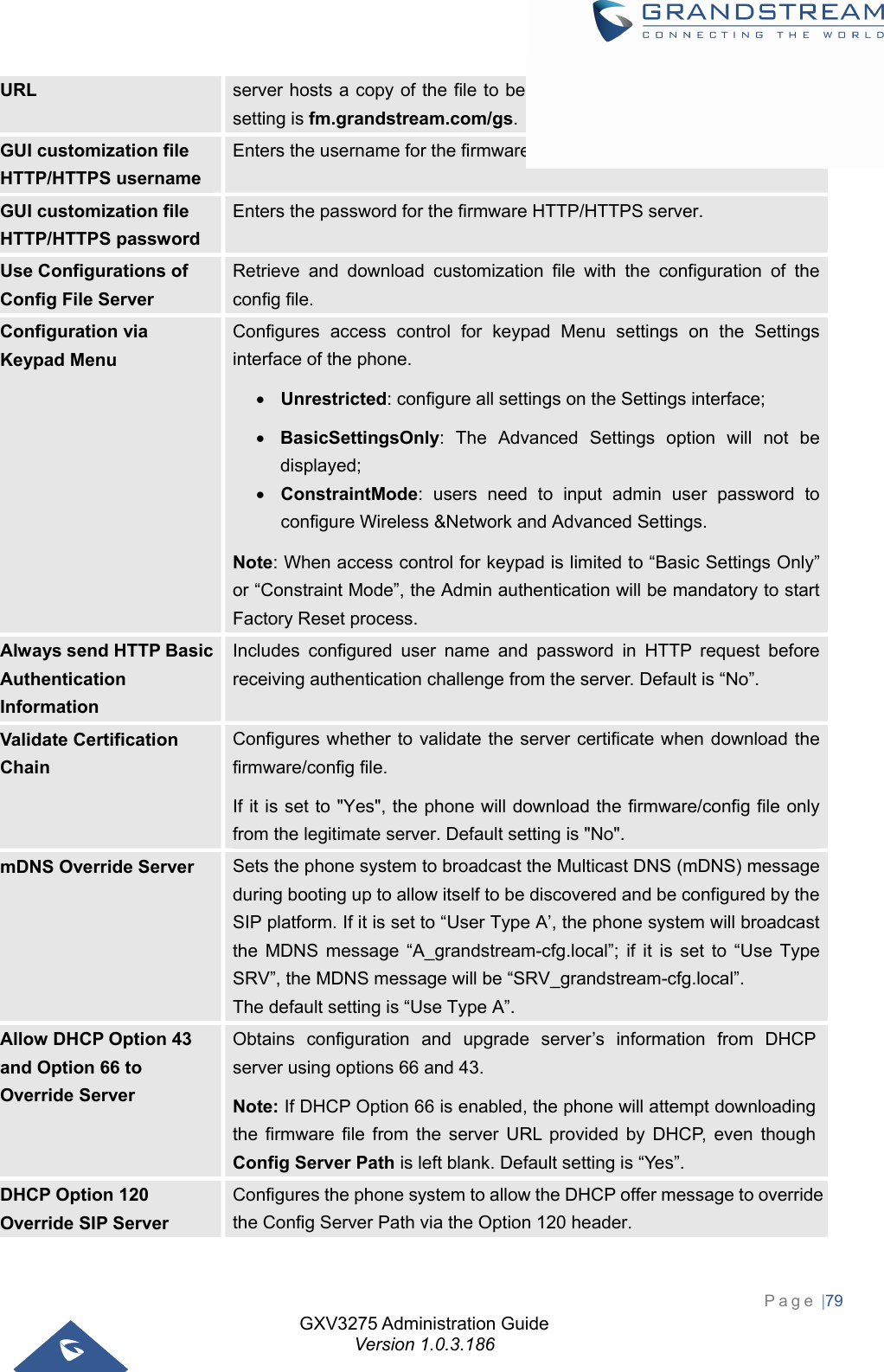 GXV3275 Administration Guide Version 1.0.3.186 Page |79  URL  server hosts a copy of the file to be installed on the phone. The Default setting is fm.grandstream.com/gs. GUI customization file HTTP/HTTPS username Enters the username for the firmware HTTP/HTTPS server. GUI customization file HTTP/HTTPS password Enters the password for the firmware HTTP/HTTPS server. Use Configurations of Config File Server Retrieve and download customization file with the configuration of the config file. Configuration via Keypad Menu Configures access control for keypad Menu settings on the Settings interface of the phone.    Unrestricted: configure all settings on the Settings interface;    BasicSettingsOnly: The Advanced Settings option will not be displayed;  ConstraintMode: users need to input admin user password to configure Wireless &amp;Network and Advanced Settings. Note: When access control for keypad is limited to “Basic Settings Only” or “Constraint Mode”, the Admin authentication will be mandatory to start Factory Reset process. Always send HTTP Basic Authentication Information Includes configured user name and password in HTTP request before receiving authentication challenge from the server. Default is “No”. Validate Certification Chain Configures whether to validate the server certificate when download the firmware/config file.   If it is set to &quot;Yes&quot;, the phone will download the firmware/config file only from the legitimate server. Default setting is &quot;No&quot;. mDNS Override Server  Sets the phone system to broadcast the Multicast DNS (mDNS) message during booting up to allow itself to be discovered and be configured by the SIP platform. If it is set to “User Type A’, the phone system will broadcast the MDNS message “A_grandstream-cfg.local”; if it is set to “Use Type SRV”, the MDNS message will be “SRV_grandstream-cfg.local”.  The default setting is “Use Type A”. Allow DHCP Option 43 and Option 66 to Override Server Obtains configuration and upgrade server’s information from DHCP server using options 66 and 43.   Note: If DHCP Option 66 is enabled, the phone will attempt downloading the firmware file from the server URL provided by DHCP, even though Config Server Path is left blank. Default setting is “Yes”. DHCP Option 120 Override SIP Server Configures the phone system to allow the DHCP offer message to override the Config Server Path via the Option 120 header.   