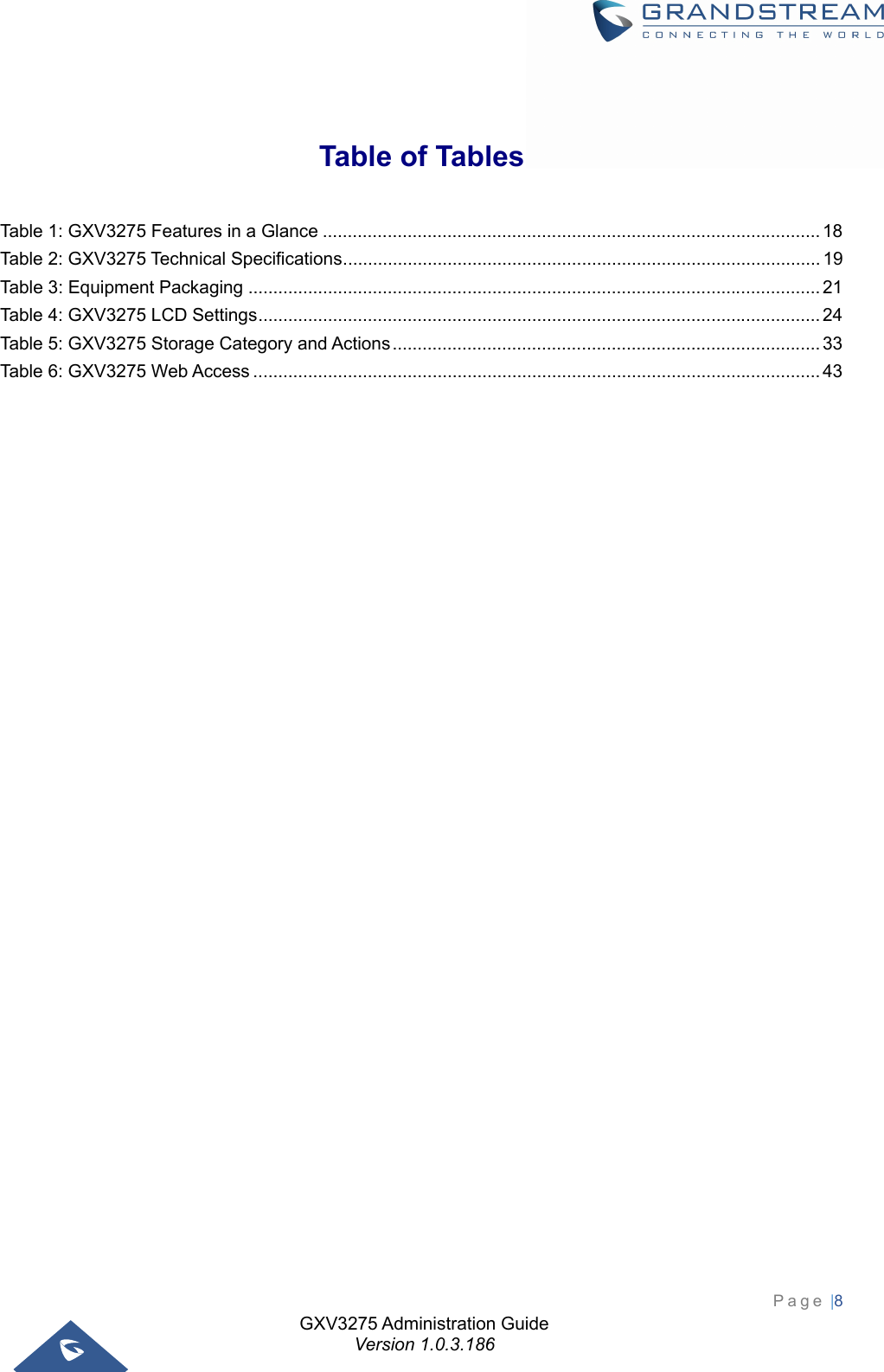 GXV3275 Administration Guide Version 1.0.3.186 Page |8    Table of Tables Table 1: GXV3275 Features in a Glance .................................................................................................... 18Table 2: GXV3275 Technical Specifications ................................................................................................ 19Table 3: Equipment Packaging ................................................................................................................... 21Table 4: GXV3275 LCD Settings ................................................................................................................. 24Table 5: GXV3275 Storage Category and Actions ...................................................................................... 33Table 6: GXV3275 Web Access .................................................................................................................. 43                                