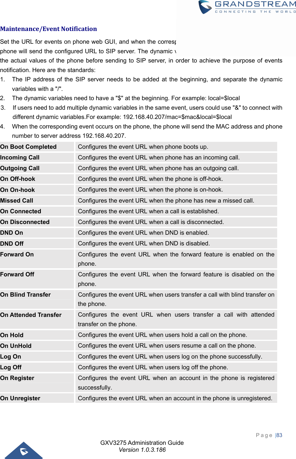 GXV3275 Administration Guide Version 1.0.3.186 Page |83  Maintenance/EventNotificationSet the URL for events on phone web GUI, and when the corresponding event occurs on the phone, the phone will send the configured URL to SIP server. The dynamic variables in the URL will be replaced by the actual values of the phone before sending to SIP server, in order to achieve the purpose of events notification. Here are the standards:   1.  The IP address of the SIP server needs to be added at the beginning, and separate the dynamic variables with a &quot;/&quot;. 2.  The dynamic variables need to have a &quot;$&quot; at the beginning. For example: local=$local 3.  If users need to add multiple dynamic variables in the same event, users could use &quot;&amp;&quot; to connect with different dynamic variables.For example: 192.168.40.207/mac=$mac&amp;local=$local 4.  When the corresponding event occurs on the phone, the phone will send the MAC address and phone number to server address 192.168.40.207. On Boot Completed  Configures the event URL when phone boots up. Incoming Call  Configures the event URL when phone has an incoming call. Outgoing Call  Configures the event URL when phone has an outgoing call. On Off-hook  Configures the event URL when the phone is off-hook. On On-hook  Configures the event URL when the phone is on-hook. Missed Call  Configures the event URL when the phone has new a missed call. On Connected  Configures the event URL when a call is established. On Disconnected  Configures the event URL when a call is disconnected. DND On  Configures the event URL when DND is enabled. DND Off  Configures the event URL when DND is disabled. Forward On  Configures the event URL when the forward feature is enabled on the phone. Forward Off  Configures the event URL when the forward feature is disabled on the phone. On Blind Transfer  Configures the event URL when users transfer a call with blind transfer on the phone. On Attended Transfer  Configures the event URL when users transfer a call with attended transfer on the phone. On Hold  Configures the event URL when users hold a call on the phone. On UnHold  Configures the event URL when users resume a call on the phone. Log On  Configures the event URL when users log on the phone successfully. Log Off  Configures the event URL when users log off the phone. On Register  Configures the event URL when an account in the phone is registered successfully. On Unregister  Configures the event URL when an account in the phone is unregistered.