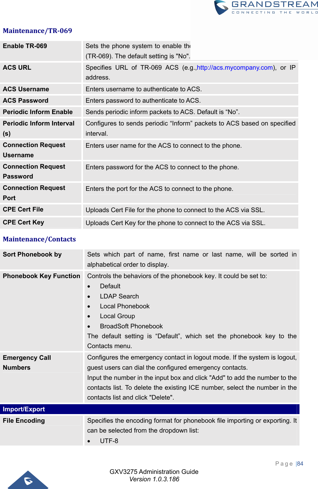 GXV3275 Administration Guide Version 1.0.3.186 Page |84  Maintenance/TR‐069Enable TR-069  Sets the phone system to enable the “CPE WAN Management Protocol” (TR-069). The default setting is &quot;No&quot;. ACS URL  Specifies URL of TR-069 ACS (e.g.,http://acs.mycompany.com), or IP address. ACS Username  Enters username to authenticate to ACS. ACS Password  Enters password to authenticate to ACS. Periodic Inform Enable  Sends periodic inform packets to ACS. Default is “No”. Periodic Inform Interval (s) Configures to sends periodic “Inform” packets to ACS based on specified interval. Connection Request Username Enters user name for the ACS to connect to the phone. Connection Request Password Enters password for the ACS to connect to the phone. Connection Request Port Enters the port for the ACS to connect to the phone. CPE Cert File  Uploads Cert File for the phone to connect to the ACS via SSL. CPE Cert Key  Uploads Cert Key for the phone to connect to the ACS via SSL. Maintenance/ContactsSort Phonebook by  Sets which part of name, first name or last name, will be sorted in alphabetical order to display. Phonebook Key Function  Controls the behaviors of the phonebook key. It could be set to:  Default  LDAP Search  Local Phonebook  Local Group  BroadSoft Phonebook The default setting is “Default”, which set the phonebook key to the Contacts menu. Emergency Call Numbers Configures the emergency contact in logout mode. If the system is logout, guest users can dial the configured emergency contacts. Input the number in the input box and click &quot;Add&quot; to add the number to the contacts list. To delete the existing ICE number, select the number in the contacts list and click &quot;Delete&quot;. Import/Export File Encoding  Specifies the encoding format for phonebook file importing or exporting. It can be selected from the dropdown list:  UTF-8 