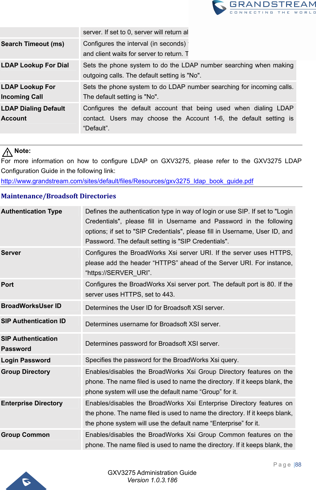 GXV3275 Administration Guide Version 1.0.3.186 Page |88  server. If set to 0, server will return all search results. Default setting is 50.Search Timeout (ms)  Configures the interval (in seconds) for the server to process the request and client waits for server to return. The default setting is 4000 seconds. LDAP Lookup For Dial  Sets the phone system to do the LDAP number searching when making outgoing calls. The default setting is &quot;No&quot;. LDAP Lookup For Incoming Call Sets the phone system to do LDAP number searching for incoming calls. The default setting is &quot;No&quot;. LDAP Dialing Default Account Configures the default account that being used when dialing LDAP contact. Users may choose the Account 1-6, the default setting is “Default”.  Note: For more information on how to configure LDAP on GXV3275, please refer to the GXV3275 LDAP Configuration Guide in the following link: http://www.grandstream.com/sites/default/files/Resources/gxv3275_ldap_book_guide.pdf Maintenance/BroadsoftDirectoriesAuthentication Type  Defines the authentication type in way of login or use SIP. If set to &quot;Login Credentials&quot;, please fill in Username and Password in the following options; if set to &quot;SIP Credentials&quot;, please fill in Username, User ID, and Password. The default setting is &quot;SIP Credentials&quot;. Server  Configures the BroadWorks Xsi server URI. If the server uses HTTPS, please add the header “HTTPS” ahead of the Server URI. For instance, “https://SERVER_URI”. Port  Configures the BroadWorks Xsi server port. The default port is 80. If the server uses HTTPS, set to 443. BroadWorksUser ID  Determines the User ID for Broadsoft XSI server. SIP Authentication ID  Determines username for Broadsoft XSI server. SIP Authentication Password  Determines password for Broadsoft XSI server. Login Password  Specifies the password for the BroadWorks Xsi query. Group Directory  Enables/disables the BroadWorks Xsi Group Directory features on the phone. The name filed is used to name the directory. If it keeps blank, the phone system will use the default name “Group” for it. Enterprise Directory  Enables/disables the BroadWorks Xsi Enterprise Directory features on the phone. The name filed is used to name the directory. If it keeps blank, the phone system will use the default name “Enterprise” for it. Group Common  Enables/disables the BroadWorks Xsi Group Common features on the phone. The name filed is used to name the directory. If it keeps blank, the 