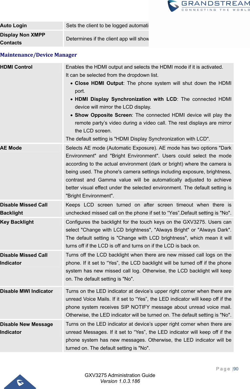 GXV3275 Administration Guide Version 1.0.3.186 Page |90  Auto Login  Sets the client to be logged automatically if the application is started. Display Non XMPP Contacts  Determines if the client app will show the non-XMPP contacts. Maintenance/DeviceManagerHDMI Control  Enables the HDMI output and selects the HDMI mode if it is activated.   It can be selected from the dropdown list.  Close HDMI Output: The phone system will shut down the HDMI port.  HDMI Display Synchronization with LCD: The connected HDMI device will mirror the LCD display.  Show Opposite Screen: The connected HDMI device will play the remote party’s video during a video call. The rest displays are mirror the LCD screen. The default setting is &quot;HDMI Display Synchronization with LCD&quot;. AE Mode  Selects AE mode (Automatic Exposure). AE mode has two options &quot;Dark Environment&quot; and &quot;Bright Environment&quot;. Users could select the mode according to the actual environment (dark or bright) where the camera is being used. The phone&apos;s camera settings including exposure, brightness, contrast and Gamma value will be automatically adjusted to achieve better visual effect under the selected environment. The default setting is &quot;Bright Environment&quot;. Disable Missed Call Backlight Keeps LCD screen turned on after screen timeout when there is unchecked missed call on the phone if set to “Yes”.Default setting is &quot;No&quot;.Key Backlight  Configures the backlight for the touch keys on the GXV3275. Users can select &quot;Change with LCD brightness&quot;, &quot;Always Bright&quot; or &quot;Always Dark&quot;. The default setting is &quot;Change with LCD brightness&quot;, which mean it will turns off if the LCD is off and turns on if the LCD is back on. Disable Missed Call Indicator Turns off the LCD backlight when there are new missed call logs on the phone. If it set to “Yes”, the LCD backlight will be turned off if the phone system has new missed call log. Otherwise, the LCD backlight will keep on. The default setting is &quot;No&quot;. Disable MWI Indicator  Turns on the LED indicator at device’s upper right corner when there are unread Voice Mails. If it set to “Yes”, the LED indicator will keep off if the phone system receives SIP NOTIFY message about unread voice mail. Otherwise, the LED indicator will be turned on. The default setting is &quot;No&quot;.Disable New Message Indicator Turns on the LED indicator at device’s upper right corner when there are unread Messages. If it set to “Yes”, the LED indicator will keep off if the phone system has new messages. Otherwise, the LED indicator will be turned on. The default setting is &quot;No&quot;. 