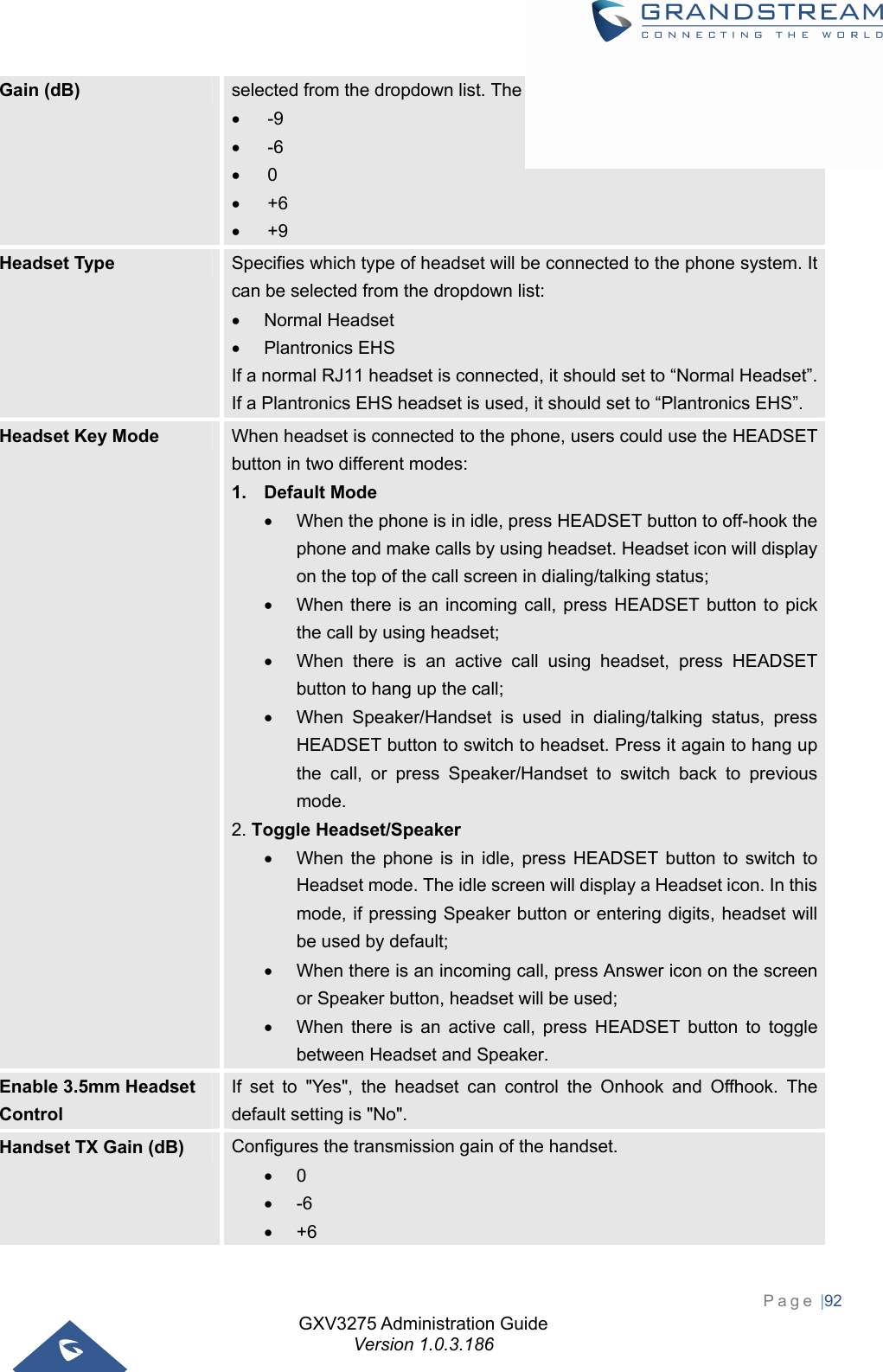 GXV3275 Administration Guide Version 1.0.3.186 Page |92  Gain (dB)  selected from the dropdown list. The default setting is 0dB.  -9  -6  0  +6  +9 Headset Type  Specifies which type of headset will be connected to the phone system. It can be selected from the dropdown list:  Normal Headset  Plantronics EHS If a normal RJ11 headset is connected, it should set to “Normal Headset”. If a Plantronics EHS headset is used, it should set to “Plantronics EHS”. Headset Key Mode  When headset is connected to the phone, users could use the HEADSET button in two different modes: 1. Default Mode   When the phone is in idle, press HEADSET button to off-hook the phone and make calls by using headset. Headset icon will display on the top of the call screen in dialing/talking status;   When there is an incoming call, press HEADSET button to pick the call by using headset;   When there is an active call using headset, press HEADSET button to hang up the call;   When Speaker/Handset is used in dialing/talking status, press HEADSET button to switch to headset. Press it again to hang up the call, or press Speaker/Handset to switch back to previous mode. 2. Toggle Headset/Speaker   When the phone is in idle, press HEADSET button to switch to Headset mode. The idle screen will display a Headset icon. In this mode, if pressing Speaker button or entering digits, headset will be used by default;   When there is an incoming call, press Answer icon on the screen or Speaker button, headset will be used;   When there is an active call, press HEADSET button to toggle between Headset and Speaker. Enable 3.5mm Headset Control If set to &quot;Yes&quot;, the headset can control the Onhook and Offhook. The default setting is &quot;No&quot;. Handset TX Gain (dB)  Configures the transmission gain of the handset.  0  -6  +6 