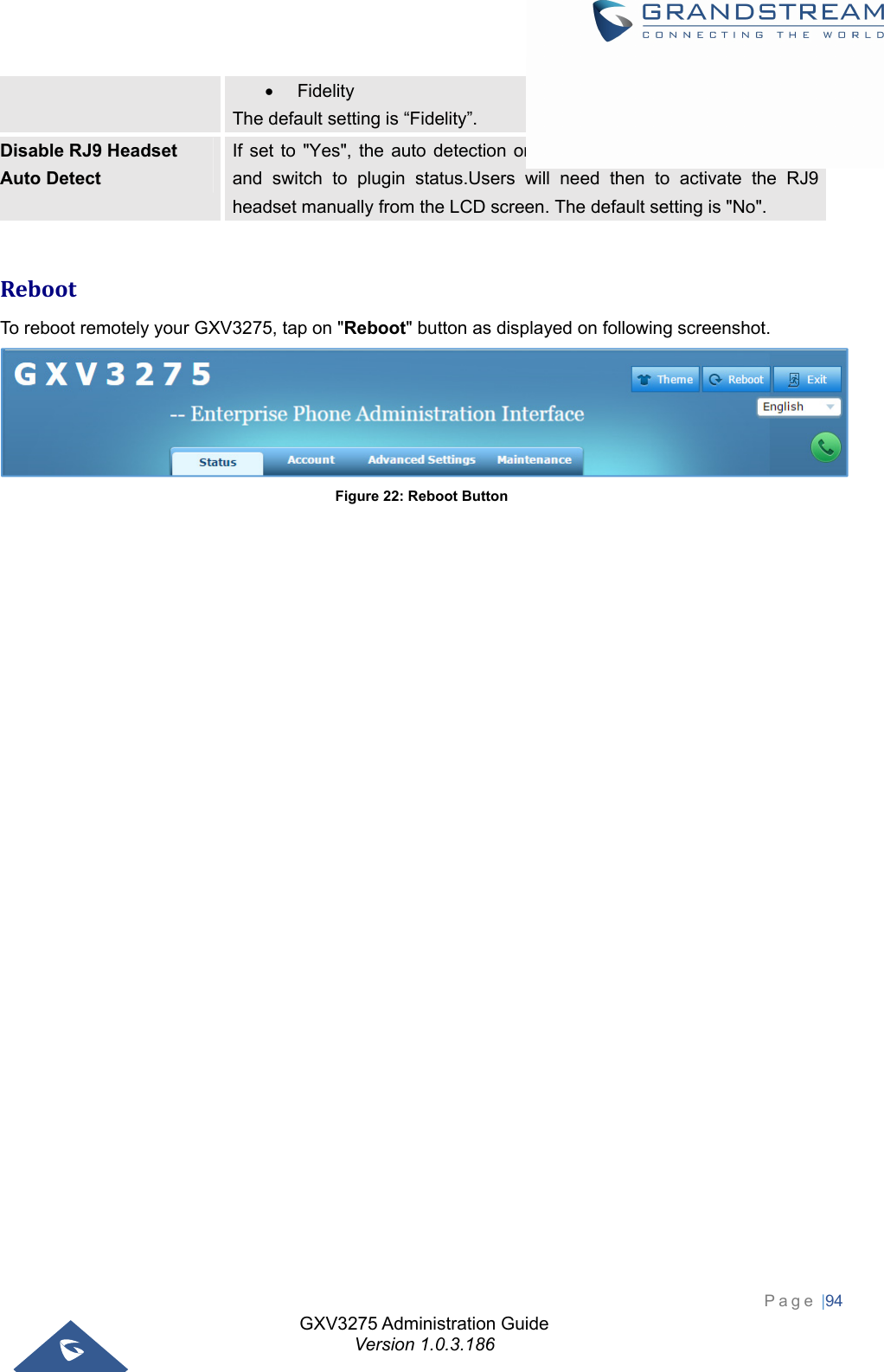 GXV3275 Administration Guide Version 1.0.3.186 Page |94   Fidelity The default setting is “Fidelity”. Disable RJ9 Headset Auto Detect If set to &quot;Yes&quot;, the auto detection on RJ9 will be disabled automatically and switch to plugin status.Users will need then to activate the RJ9 headset manually from the LCD screen. The default setting is &quot;No&quot;.  RebootTo reboot remotely your GXV3275, tap on &quot;Reboot&quot; button as displayed on following screenshot.  Figure 22: Reboot Button  