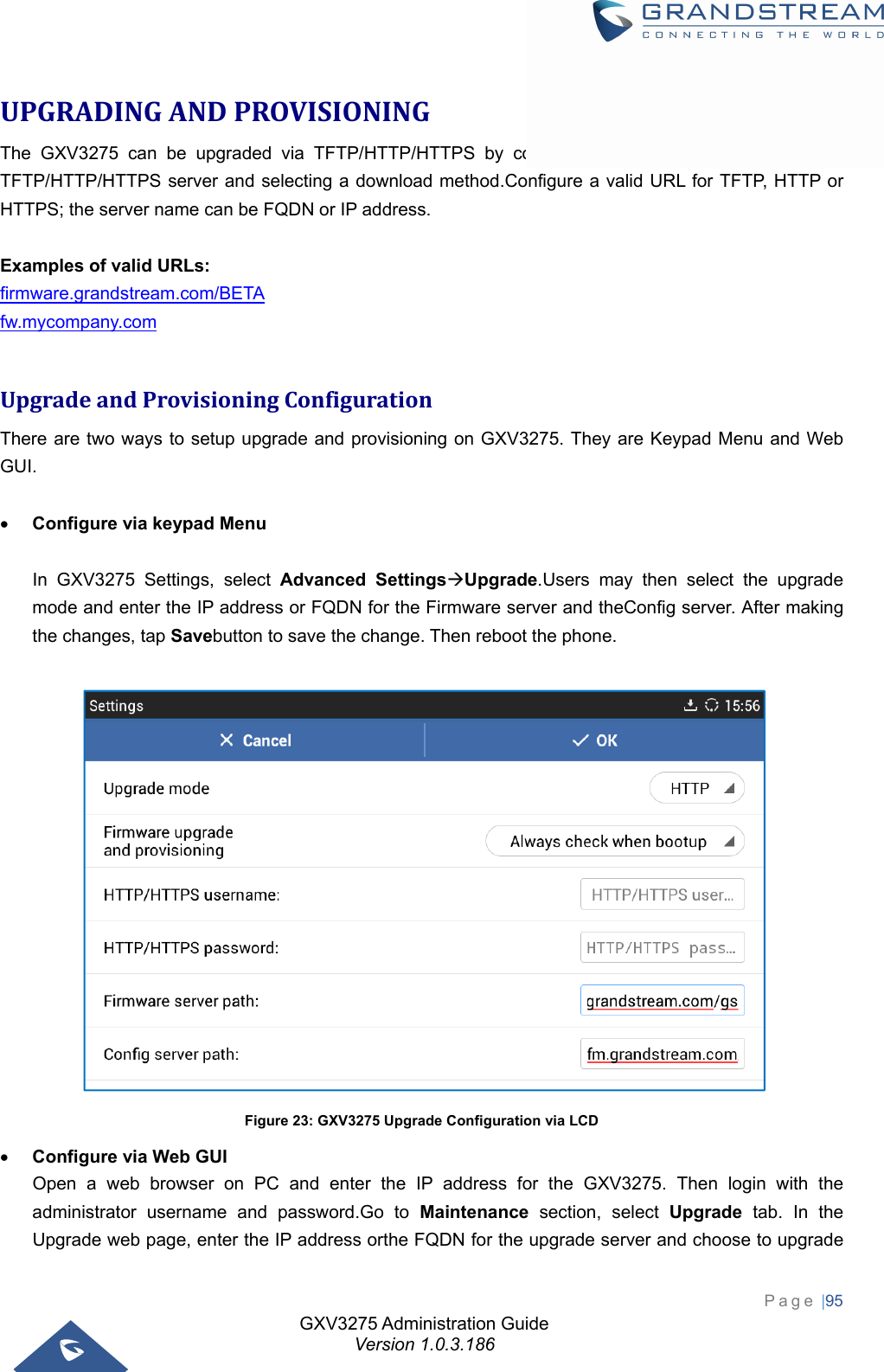 GXV3275 Administration Guide Version 1.0.3.186 Page |95  UPGRADINGANDPROVISIONINGThe GXV3275 can be upgraded via TFTP/HTTP/HTTPS by configuring the URL/IP Address for the TFTP/HTTP/HTTPS server and selecting a download method.Configure a valid URL for TFTP, HTTP or HTTPS; the server name can be FQDN or IP address.  Examples of valid URLs: firmware.grandstream.com/BETA fw.mycompany.com  UpgradeandProvisioningConfigurationThere are two ways to setup upgrade and provisioning on GXV3275. They are Keypad Menu and Web GUI.   Configure via keypad Menu    In GXV3275 Settings, select Advanced SettingsUpgrade.Users may then select the upgrade mode and enter the IP address or FQDN for the Firmware server and theConfig server. After making the changes, tap Savebutton to save the change. Then reboot the phone.   Figure 23: GXV3275 Upgrade Configuration via LCD  Configure via Web GUI   Open a web browser on PC and enter the IP address for the GXV3275. Then login with the administrator username and password.Go to Maintenance section, select Upgrade tab. In the Upgrade web page, enter the IP address orthe FQDN for the upgrade server and choose to upgrade 