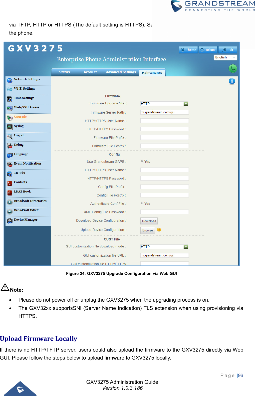 GXV3275 Administration Guide Version 1.0.3.186 Page |96  via TFTP, HTTP or HTTPS (The default setting is HTTPS). Save and apply the changes, then reboot the phone.  Figure 24: GXV3275 Upgrade Configuration via Web GUI Note:   Please do not power off or unplug the GXV3275 when the upgrading process is on.   The GXV32xx supportsSNI (Server Name Indication) TLS extension when using provisioning via HTTPS.  UploadFirmwareLocallyIf there is no HTTP/TFTP server, users could also upload the firmware to the GXV3275 directly via Web GUI. Please follow the steps below to upload firmware to GXV3275 locally. 