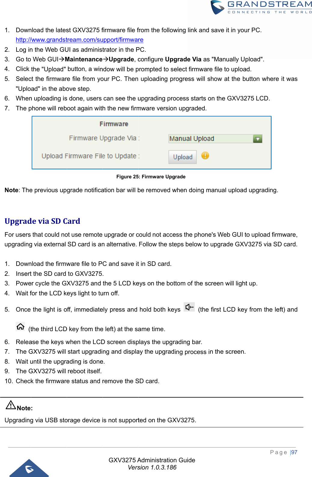  1. Downhttp://2. Log in3. Go to4. Click 5. Selec&quot;Uplo6. When7. The pNote: The UpgradFor users upgrading 1. Down2. Insert3. Powe4. Wait f5. Once  (t6. Relea7. The G8. Wait u9. The G10. Check NoteUpgrading nload the lates/www.grandstn the Web GU Web GUIMthe &quot;Upload&quot; ct the firmwarad&quot; in the abon uploading isphone will rebe previous updeviaSDCthat could nog via external nload the firmwt the SD card er cycle the GXfor the LCD kthe light is othe third LCDase the keys wGXV3275 will until the upgraGXV3275 will k the firmware: g via USB stost GXV3275 ftream.com/suUI as administMaintenancebutton, a wine file from yoove step. s done, users oot again withgrade notificaCardot use remote SD card is anware file to Pto GXV3275XV3275 and eys light to tuoff, immediateD key from thewhen the LCDstart upgradiading is donereboot itself. e status and rorage device iGXV3275 AVersfirmware file fupport/firmwartrator in the PUpgrade, cndow will be pour PC. Thencan see the uh the new firmFigure 25ation bar will bupgrade or cn alternative. C and save it. the 5 LCD keurn off. ely press and e left) at the saD screen dispng and displae. remove the Sis not supportAdministrationsion 1.0.3.186from the followre PC. configure Upgprompted to se uploading prupgrading promware version5: Firmware Upgbe removed wcould not acceFollow the stet in SD card.eys on the bothold both keame time. plays the upgray the upgradSD card. ted on the GXn Guide 6wing link and grade Via as elect firmwarerogress will socess starts on upgraded.grade when doing mess the phoneeps below to ttom of the scys  (the rading bar. ing process iXV3275. save it in you&quot;Manually Upe file to uploashow at the bon the GXV32manual uploade&apos;s Web GUI tupgrade GXVcreen will lightfirst LCD keyn the screen.Pagur PC. pload&quot;. ad. utton where i275 LCD.  d upgrading.to upload firmV3275 via SDt up. y from the left  ge |97 it was mware,  card. t) and 