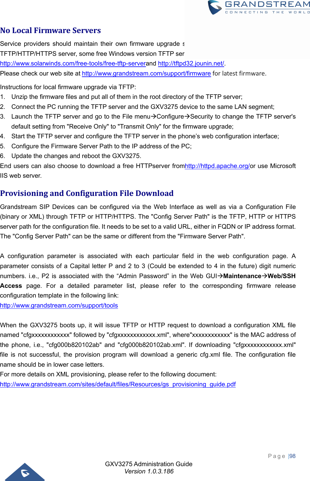 GXV3275 Administration Guide Version 1.0.3.186 Page |98  NoLocalFirmwareServersService providers should maintain their own firmware upgrade servers.  For users who do not have a TFTP/HTTP/HTTPS server, some free Windows version TFTP servers are available for download from: http://www.solarwinds.com/free-tools/free-tftp-serverand http://tftpd32.jounin.net/.  Please check our web site athttp://www.grandstream.com/support/firmwareforlatestfirmware.Instructions for local firmware upgrade via TFTP: 1.  Unzip the firmware files and put all of them in the root directory of the TFTP server; 2.  Connect the PC running the TFTP server and the GXV3275 device to the same LAN segment; 3.  Launch the TFTP server and go to the File menuConfigureSecurity to change the TFTP server&apos;s default setting from &quot;Receive Only&quot; to &quot;Transmit Only&quot; for the firmware upgrade; 4.  Start the TFTP server and configure the TFTP server in the phone’s web configuration interface; 5.  Configure the Firmware Server Path to the IP address of the PC; 6.  Update the changes and reboot the GXV3275. End users can also choose to download a free HTTPserver fromhttp://httpd.apache.org/or use Microsoft IIS web server. ProvisioningandConfigurationFileDownloadGrandstream SIP Devices can be configured via the Web Interface as well as via a Configuration File (binary or XML) through TFTP or HTTP/HTTPS. The &quot;Config Server Path&quot; is the TFTP, HTTP or HTTPS server path for the configuration file. It needs to be set to a valid URL, either in FQDN or IP address format. The &quot;Config Server Path&quot; can be the same or different from the &quot;Firmware Server Path&quot;.  A configuration parameter is associated with each particular field in the web configuration page. A parameter consists of a Capital letter P and 2 to 3 (Could be extended to 4 in the future) digit numeric numbers. i.e., P2 is associated with the “Admin Password” in the Web GUIMaintenanceWeb/SSH Access page. For a detailed parameter list, please refer to the corresponding firmware release configuration template in the following link: http://www.grandstream.com/support/tools  When the GXV3275 boots up, it will issue TFTP or HTTP request to download a configuration XML file named &quot;cfgxxxxxxxxxxxx&quot; followed by &quot;cfgxxxxxxxxxxxx.xml&quot;, where&quot;xxxxxxxxxxxx&quot; is the MAC address of the phone, i.e., &quot;cfg000b820102ab&quot; and &quot;cfg000b820102ab.xml&quot;. If downloading &quot;cfgxxxxxxxxxxxx.xml&quot; file is not successful, the provision program will download a generic cfg.xml file. The configuration file name should be in lower case letters. For more details on XML provisioning, please refer to the following document: http://www.grandstream.com/sites/default/files/Resources/gs_provisioning_guide.pdf 