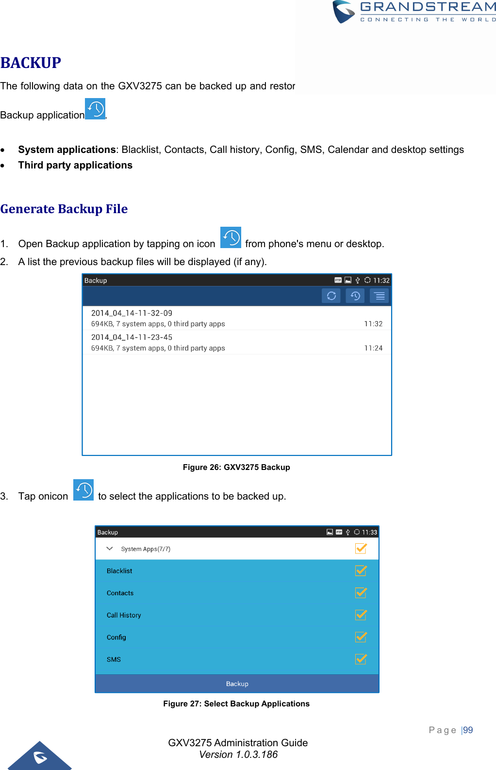 GXV3275 Administration Guide Version 1.0.3.186 Page |99  BACKUPThe following data on the GXV3275 can be backed up and restored to the phone again using the built-in Backup application .   System applications: Blacklist, Contacts, Call history, Config, SMS, Calendar and desktop settings  Third party applications  GenerateBackupFile1.  Open Backup application by tapping on icon    from phone&apos;s menu or desktop. 2.  A list the previous backup files will be displayed (if any).  Figure 26: GXV3275 Backup 3.  Tap onicon    to select the applications to be backed up.   Figure 27: Select Backup Applications 