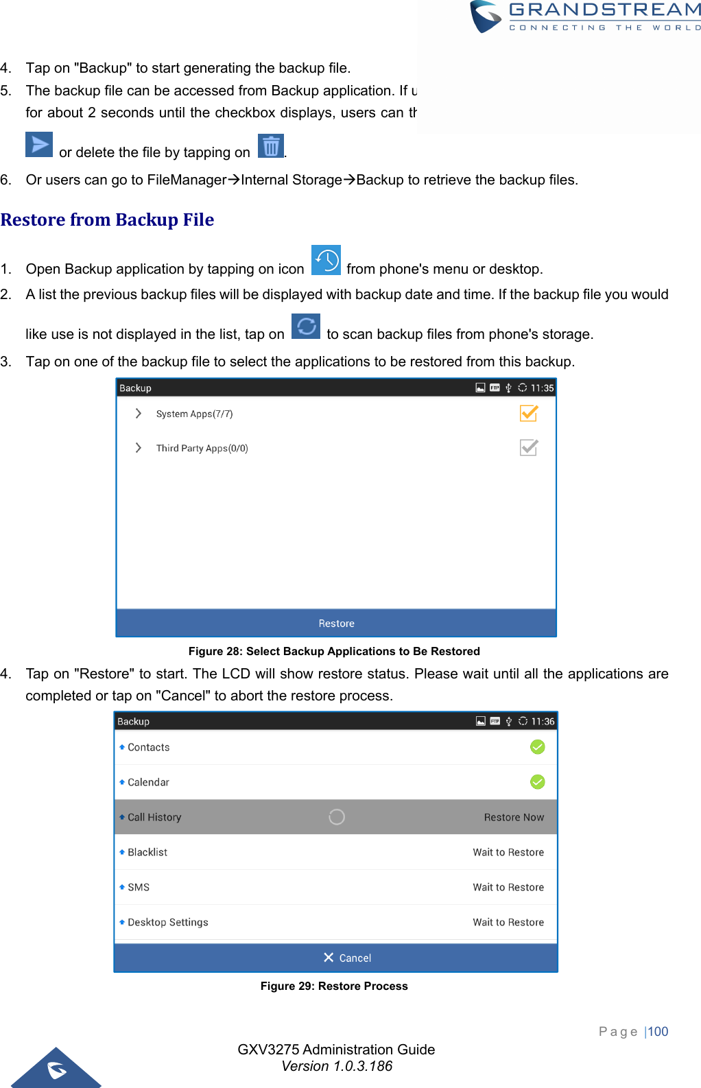 GXV3275 Administration Guide Version 1.0.3.186 Page |100  4.  Tap on &quot;Backup&quot; to start generating the backup file. 5.  The backup file can be accessed from Backup application. If users touch and press on the backup file for about 2 seconds until the checkbox displays, users can then share the backup file by tapping on   or delete the file by tapping on  . 6.  Or users can go to FileManagerInternal StorageBackup to retrieve the backup files. RestorefromBackupFile1.  Open Backup application by tapping on icon    from phone&apos;s menu or desktop. 2.  A list the previous backup files will be displayed with backup date and time. If the backup file you would like use is not displayed in the list, tap on    to scan backup files from phone&apos;s storage. 3.  Tap on one of the backup file to select the applications to be restored from this backup.  Figure 28: Select Backup Applications to Be Restored 4.  Tap on &quot;Restore&quot; to start. The LCD will show restore status. Please wait until all the applications are completed or tap on &quot;Cancel&quot; to abort the restore process.  Figure 29: Restore Process 