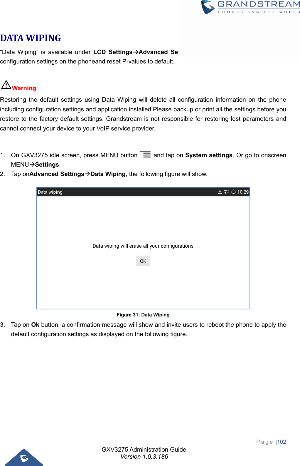 GXV3275 Administration Guide Version 1.0.3.186 Page |102  DATAWIPING“Data Wiping” is available under LCD SettingsAdvanced Settings and itallows users to restore all configuration settings on the phoneand reset P-values to default.  Warning:  Restoring the default settings using Data Wiping will delete all configuration information on the phone including configuration settings and application installed.Please backup or print all the settings before you restore to the factory default settings. Grandstream is not responsible for restoring lost parameters and cannot connect your device to your VoIP service provider.  1.  On GXV3275 idle screen, press MENU button    and tap on System settings. Or go to onscreen MENUSettings. 2. Tap onAdvanced SettingsData Wiping, the following figure will show.  Figure 31: Data Wiping 3. Tap on Ok button, a confirmation message will show and invite users to reboot the phone to apply the default configuration settings as displayed on the following figure.  