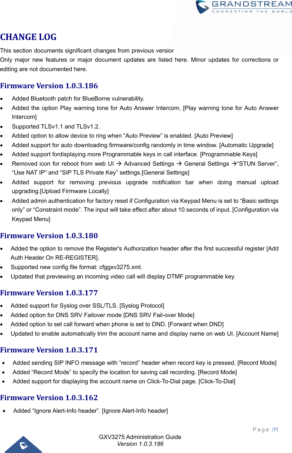 GXV3275 Administration Guide Version 1.0.3.186 Page |11  CHANGELOGThis section documents significant changes from previous versions of administration guide for GXV3275. Only major new features or major document updates are listed here. Minor updates for corrections or editing are not documented here. FirmwareVersion1.0.3.186  Added Bluetooth patch for BlueBorne vulnerability.   Added the option Play warning tone for Auto Answer Intercom. [Play warning tone for Auto Answer Intercom]   Supported TLSv1.1 and TLSv1.2.   Added option to allow device to ring when “Auto Preview” is enabled. [Auto Preview]   Added support for auto downloading firmware/config randomly in time window. [Automatic Upgrade]   Added support fordisplaying more Programmable keys in call interface. [Programmable Keys]   Removed icon for reboot from web UI  Advanced Settings  General Settings “STUN Server”, “Use NAT IP” and “SIP TLS Private Key” settings.[General Settings]   Added support for removing previous upgrade notification bar when doing manual upload upgrading.[Upload Firmware Locally]   Added admin authentication for factory reset if Configuration via Keypad Menu is set to “Basic settings only” or “Constraint mode”. The input will take effect after about 10 seconds of input. [Configuration via Keypad Menu] FirmwareVersion1.0.3.180  Added the option to remove the Register&apos;s Authorization header after the first successful register [Add Auth Header On RE-REGISTER].   Supported new config file format: cfggxv3275.xml.   Updated that previewing an incoming video call will display DTMF programmable key. FirmwareVersion1.0.3.177  Added support for Syslog over SSL/TLS. [Syslog Protocol]   Added option for DNS SRV Failover mode [DNS SRV Fail-over Mode]   Added option to set call forward when phone is set to DND. [Forward when DND]   Updated to enable automatically trim the account name and display name on web UI. [Account Name] FirmwareVersion1.0.3.171  Added sending SIP INFO message with “record” header when record key is pressed. [Record Mode]   Added “Record Mode” to specify the location for saving call recording. [Record Mode]   Added support for displaying the account name on Click-To-Dial page. [Click-To-Dial] FirmwareVersion1.0.3.162  Added “Ignore Alert-Info header”. [Ignore Alert-Info header] 