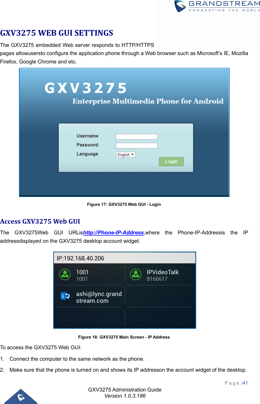 GXV3275 Administration Guide Version 1.0.3.186 Page |41  GXV3275WEBGUISETTINGSThe GXV3275 embedded Web server responds to HTTP/HTTPS GET/POST requests. EmbeddedHTML pages allowusersto configure the application phone through a Web browser such as Microsoft’s IE, Mozilla Firefox, Google Chrome and etc.  Figure 17: GXV3275 Web GUI - Login AccessGXV3275WebGUIThe GXV3275Web GUI URLishttp://Phone-IP-Address,where the Phone-IP-Addressis the IP addressdisplayed on the GXV3275 desktop account widget.  Figure 18: GXV3275 Main Screen - IP Address To access the GXV3275 Web GUI: 1.  Connect the computer to the same network as the phone. 2.  Make sure that the phone is turned on and shows its IP addresson the account widget of the desktop. 