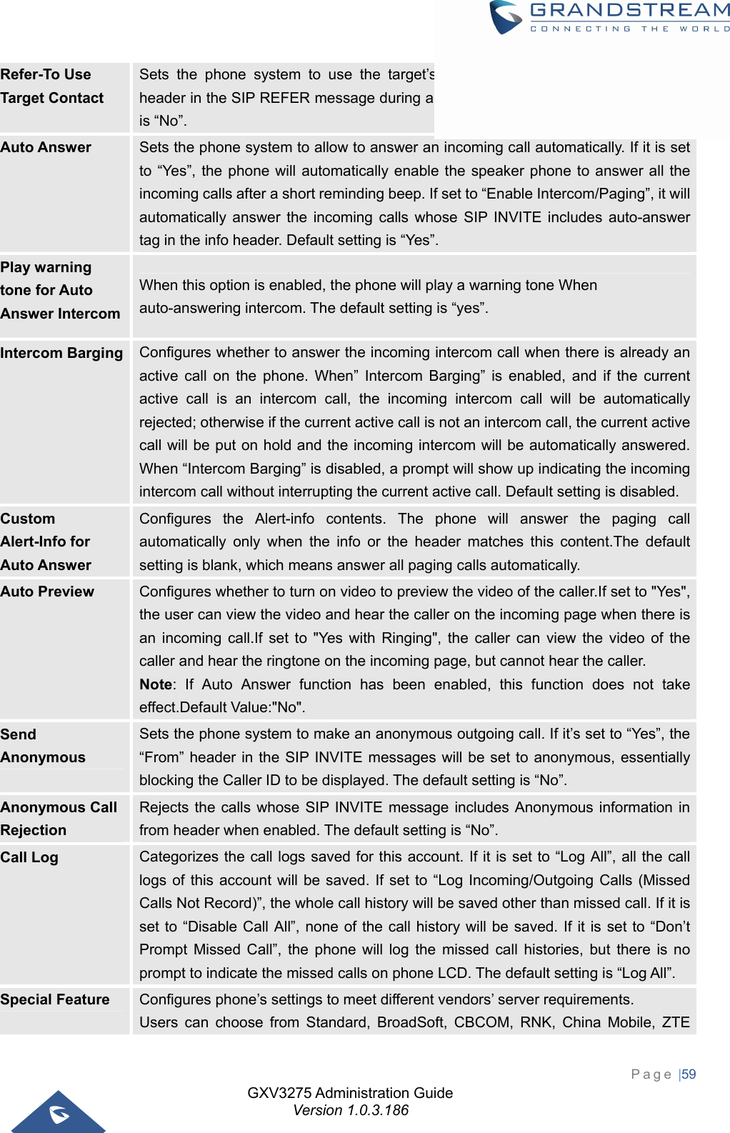 GXV3275 Administration Guide Version 1.0.3.186 Page |59  Refer-To Use Target Contact Sets the phone system to use the target’s Contact header tag to the Refer-To header in the SIP REFER message during an attended transfer. The default setting is “No”. Auto Answer  Sets the phone system to allow to answer an incoming call automatically. If it is set to “Yes”, the phone will automatically enable the speaker phone to answer all the incoming calls after a short reminding beep. If set to “Enable Intercom/Paging”, it will automatically answer the incoming calls whose SIP INVITE includes auto-answer tag in the info header. Default setting is “Yes”. Play warning tone for Auto Answer Intercom When this option is enabled, the phone will play a warning tone When auto-answering intercom. The default setting is “yes”. Intercom Barging  Configures whether to answer the incoming intercom call when there is already an active call on the phone. When” Intercom Barging” is enabled, and if the current active call is an intercom call, the incoming intercom call will be automatically rejected; otherwise if the current active call is not an intercom call, the current active call will be put on hold and the incoming intercom will be automatically answered. When “Intercom Barging” is disabled, a prompt will show up indicating the incoming intercom call without interrupting the current active call. Default setting is disabled. Custom Alert-Info for Auto Answer Configures the Alert-info contents. The phone will answer the paging call automatically only when the info or the header matches this content.The default setting is blank, which means answer all paging calls automatically.   Auto Preview  Configures whether to turn on video to preview the video of the caller.If set to &quot;Yes&quot;, the user can view the video and hear the caller on the incoming page when there is an incoming call.If set to &quot;Yes with Ringing&quot;, the caller can view the video of the caller and hear the ringtone on the incoming page, but cannot hear the caller. Note: If Auto Answer function has been enabled, this function does not take effect.Default Value:&quot;No&quot;. Send Anonymous Sets the phone system to make an anonymous outgoing call. If it’s set to “Yes”, the “From” header in the SIP INVITE messages will be set to anonymous, essentially blocking the Caller ID to be displayed. The default setting is “No”. Anonymous Call Rejection Rejects the calls whose SIP INVITE message includes Anonymous information in from header when enabled. The default setting is “No”. Call Log  Categorizes the call logs saved for this account. If it is set to “Log All”, all the call logs of this account will be saved. If set to “Log Incoming/Outgoing Calls (Missed Calls Not Record)”, the whole call history will be saved other than missed call. If it is set to “Disable Call All”, none of the call history will be saved. If it is set to “Don’t Prompt Missed Call”, the phone will log the missed call histories, but there is no prompt to indicate the missed calls on phone LCD. The default setting is “Log All”. Special Feature  Configures phone’s settings to meet different vendors’ server requirements.   Users can choose from Standard, BroadSoft, CBCOM, RNK, China Mobile, ZTE 