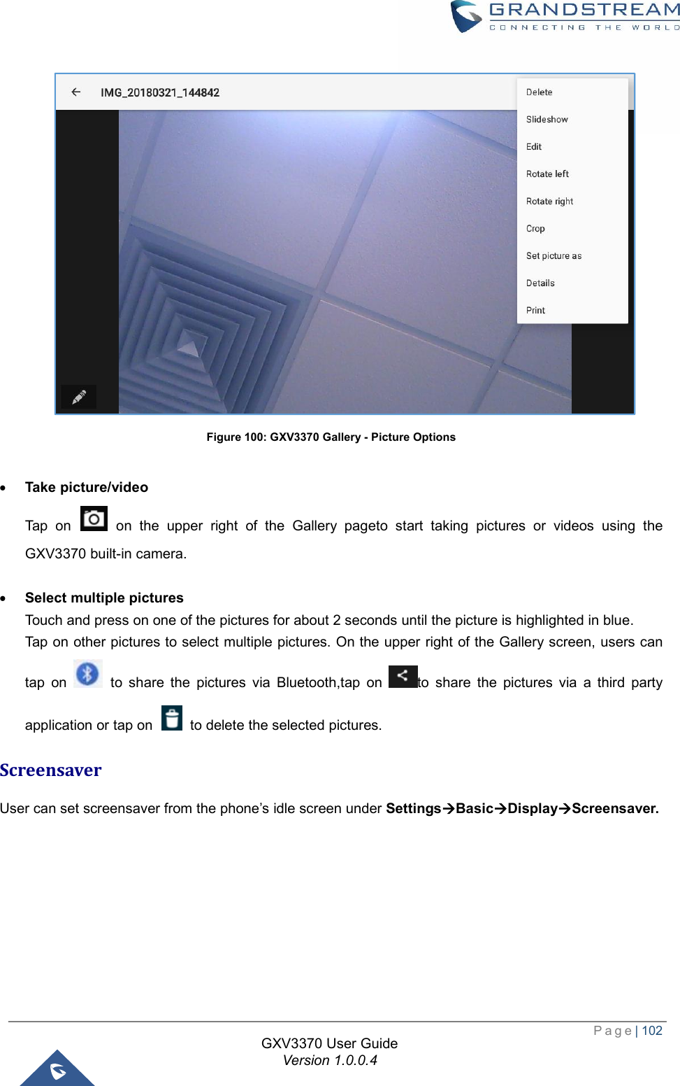  Page| 102  GXV3370 User Guide Version 1.0.0.4   Figure 100: GXV3370 Gallery - Picture Options  · Take picture/video Tap on   on the upper right of the Gallery pageto start taking pictures or videos using the GXV3370 built-in camera.   · Select multiple pictures Touch and press on one of the pictures for about 2 seconds until the picture is highlighted in blue.  Tap on other pictures to select multiple pictures. On the upper right of the Gallery screen, users can tap on   to share the pictures via Bluetooth,tap on  to share the pictures via a third party application or tap on   to delete the selected pictures. Screensaver User can set screensaver from the phone’s idle screen under SettingsàBasicàDisplayàScreensaver. 