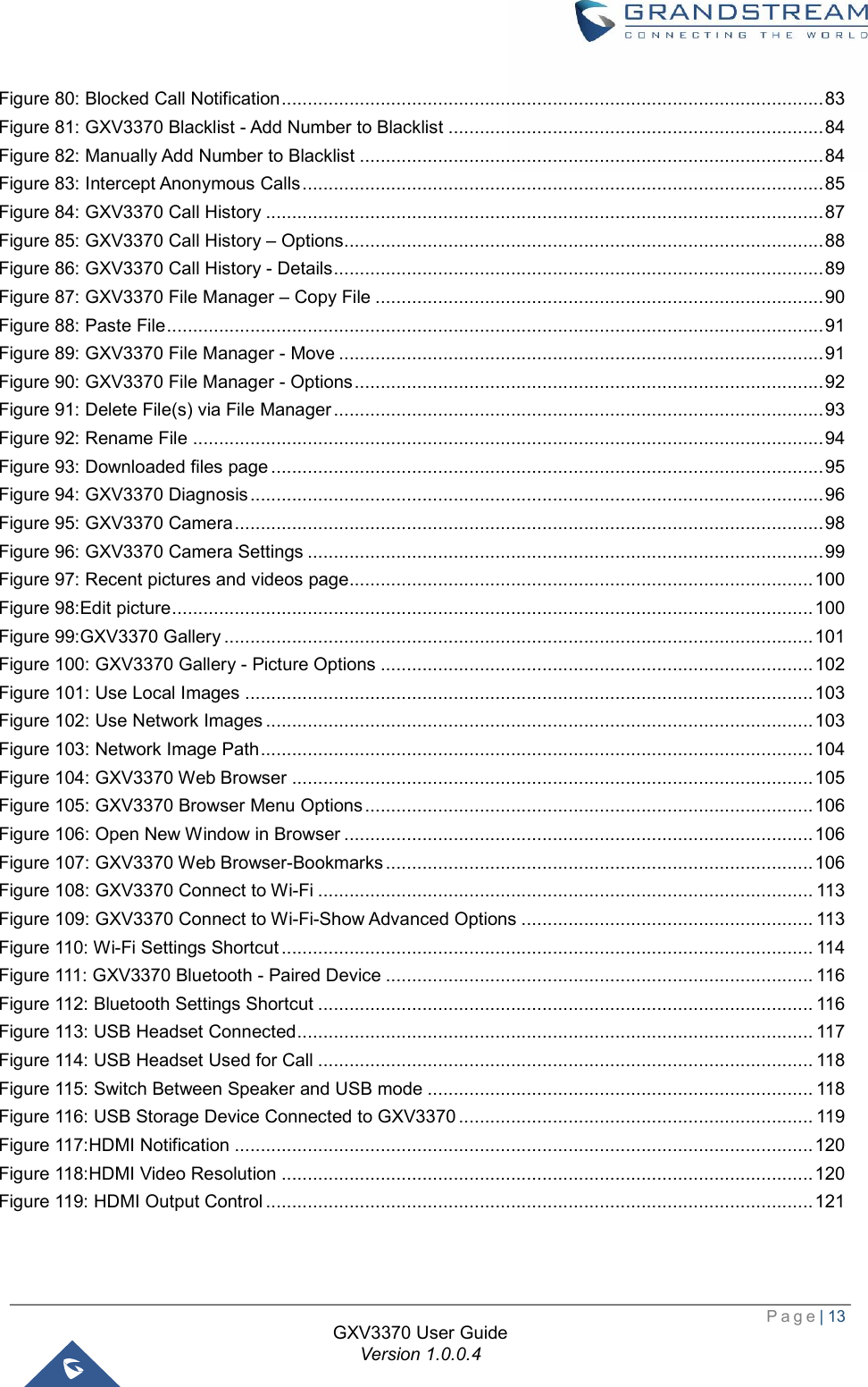  Page| 13  GXV3370 User Guide Version 1.0.0.4  Figure 80: Blocked Call Notification ........................................................................................................ 83 Figure 81: GXV3370 Blacklist - Add Number to Blacklist ........................................................................ 84 Figure 82: Manually Add Number to Blacklist ......................................................................................... 84 Figure 83: Intercept Anonymous Calls .................................................................................................... 85 Figure 84: GXV3370 Call History ........................................................................................................... 87 Figure 85: GXV3370 Call History – Options ............................................................................................ 88 Figure 86: GXV3370 Call History - Details .............................................................................................. 89 Figure 87: GXV3370 File Manager – Copy File ...................................................................................... 90 Figure 88: Paste File .............................................................................................................................. 91 Figure 89: GXV3370 File Manager - Move ............................................................................................. 91 Figure 90: GXV3370 File Manager - Options .......................................................................................... 92 Figure 91: Delete File(s) via File Manager .............................................................................................. 93 Figure 92: Rename File ......................................................................................................................... 94 Figure 93: Downloaded files page .......................................................................................................... 95 Figure 94: GXV3370 Diagnosis .............................................................................................................. 96 Figure 95: GXV3370 Camera ................................................................................................................. 98 Figure 96: GXV3370 Camera Settings ................................................................................................... 99 Figure 97: Recent pictures and videos page ......................................................................................... 100 Figure 98:Edit picture ........................................................................................................................... 100 Figure 99:GXV3370 Gallery ................................................................................................................. 101 Figure 100: GXV3370 Gallery - Picture Options ................................................................................... 102 Figure 101: Use Local Images ............................................................................................................. 103 Figure 102: Use Network Images ......................................................................................................... 103 Figure 103: Network Image Path .......................................................................................................... 104 Figure 104: GXV3370 Web Browser .................................................................................................... 105 Figure 105: GXV3370 Browser Menu Options ...................................................................................... 106 Figure 106: Open New Window in Browser .......................................................................................... 106 Figure 107: GXV3370 Web Browser-Bookmarks .................................................................................. 106 Figure 108: GXV3370 Connect to Wi-Fi ............................................................................................... 113 Figure 109: GXV3370 Connect to Wi-Fi-Show Advanced Options ........................................................ 113 Figure 110: Wi-Fi Settings Shortcut ...................................................................................................... 114 Figure 111: GXV3370 Bluetooth - Paired Device .................................................................................. 116 Figure 112: Bluetooth Settings Shortcut ............................................................................................... 116 Figure 113: USB Headset Connected ................................................................................................... 117 Figure 114: USB Headset Used for Call ............................................................................................... 118 Figure 115: Switch Between Speaker and USB mode .......................................................................... 118 Figure 116: USB Storage Device Connected to GXV3370 .................................................................... 119 Figure 117:HDMI Notification ............................................................................................................... 120 Figure 118:HDMI Video Resolution ...................................................................................................... 120 Figure 119: HDMI Output Control ......................................................................................................... 121  