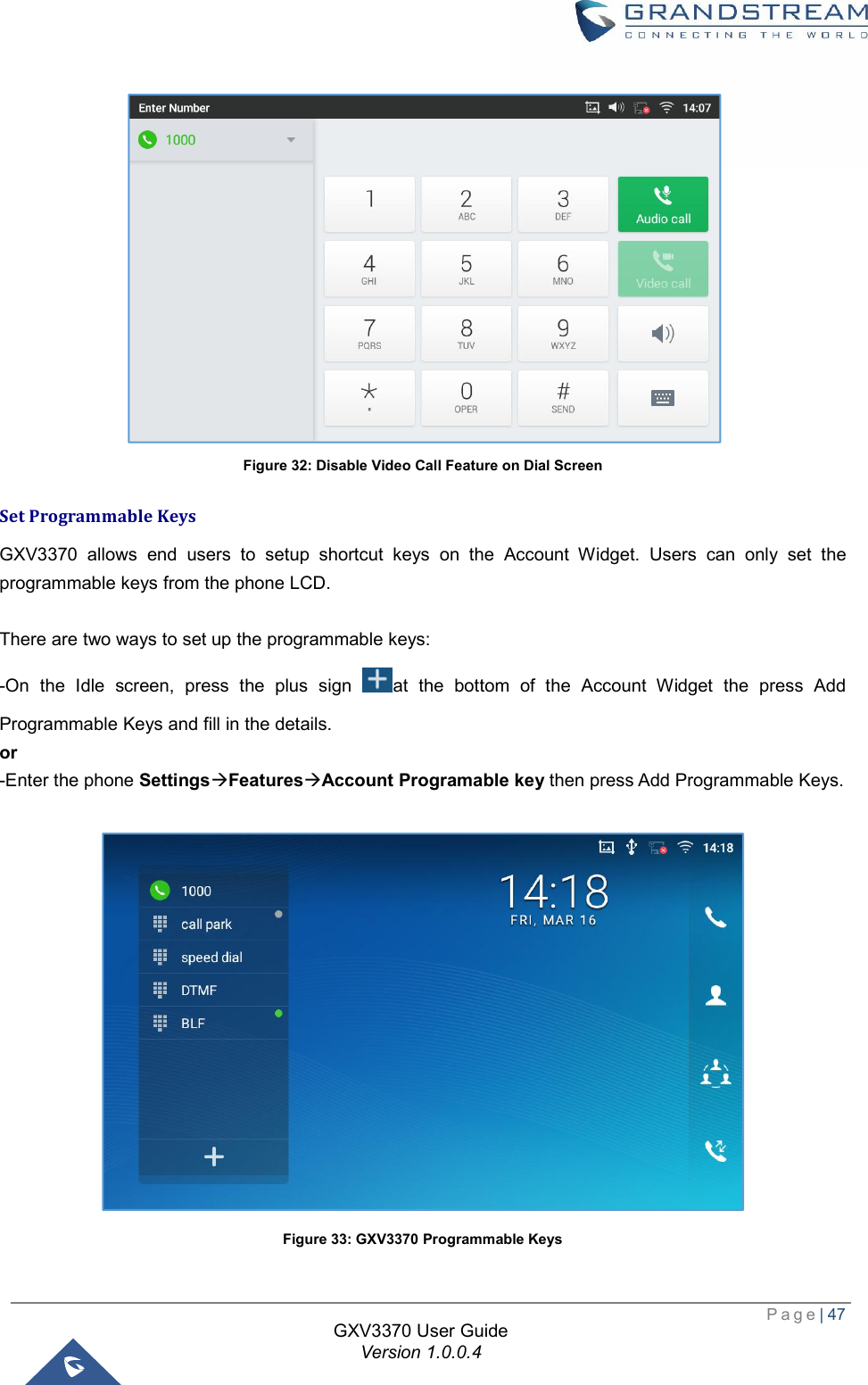  Page| 47  GXV3370 User Guide Version 1.0.0.4   Figure 32: Disable Video Call Feature on Dial Screen Set Programmable Keys GXV3370 allows end users to setup shortcut keys on the Account Widget. Users can only set the programmable keys from the phone LCD.  There are two ways to set up the programmable keys: -On the Idle screen, press the plus sign  at the bottom of the Account Widget the press Add Programmable Keys and fill in the details. or -Enter the phone SettingsàFeaturesàAccount Programable key then press Add Programmable Keys.   Figure 33: GXV3370 Programmable Keys 