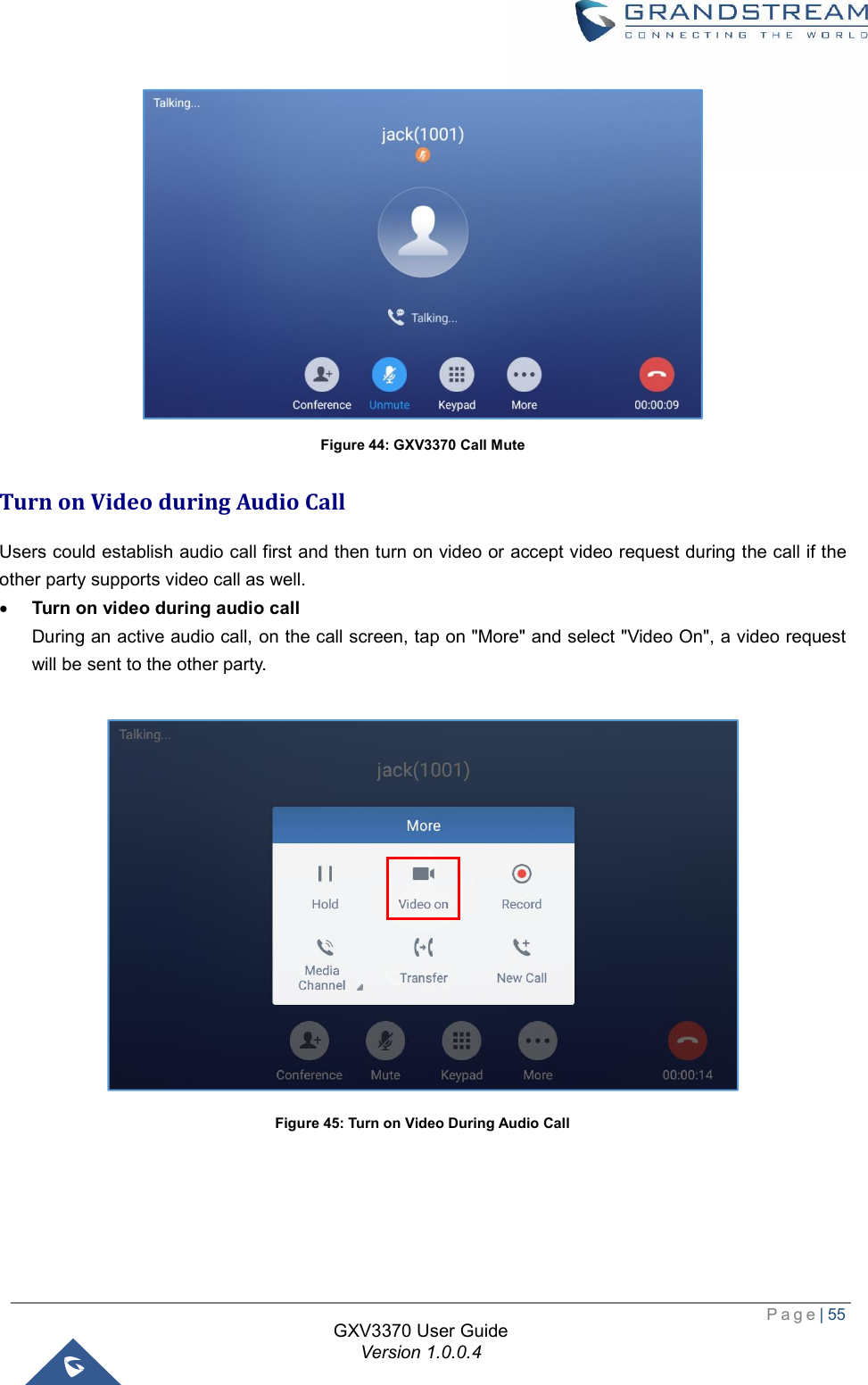  Page| 55  GXV3370 User Guide Version 1.0.0.4   Figure 44: GXV3370 Call Mute Turn on Video during Audio Call Users could establish audio call first and then turn on video or accept video request during the call if the other party supports video call as well. · Turn on video during audio call During an active audio call, on the call screen, tap on &quot;More&quot; and select &quot;Video On&quot;, a video request will be sent to the other party.   Figure 45: Turn on Video During Audio Call     