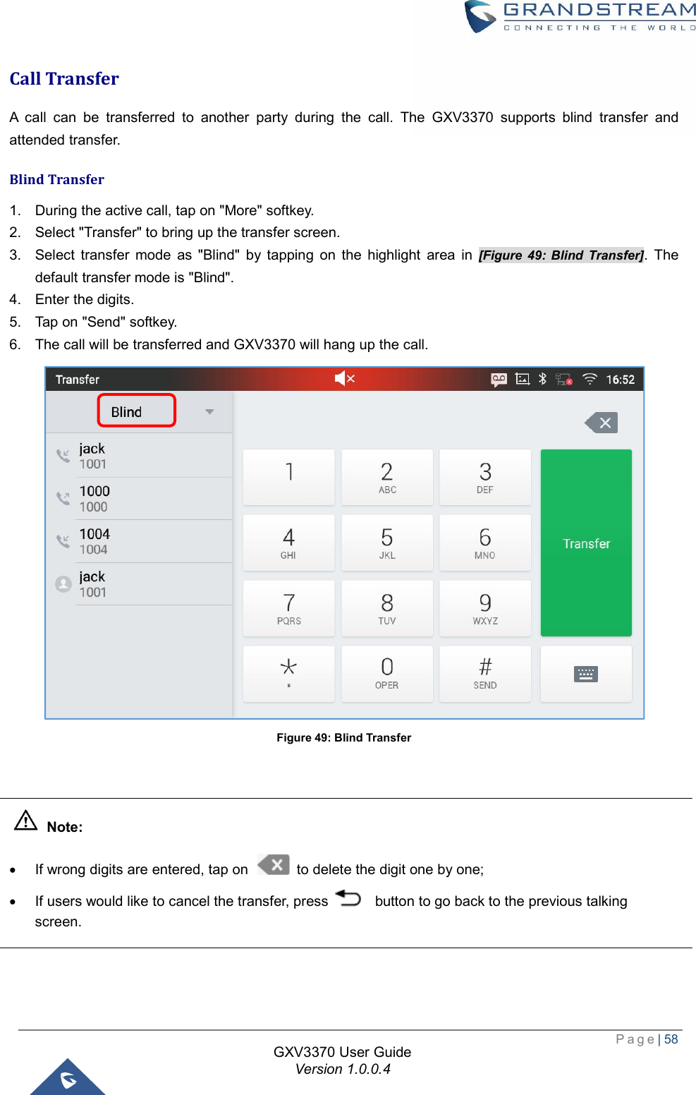  Page| 58  GXV3370 User Guide Version 1.0.0.4  Call Transfer A call can be transferred to another party during the call. The GXV3370 supports blind transfer and attended transfer. Blind Transfer 1. During the active call, tap on &quot;More&quot; softkey. 2. Select &quot;Transfer&quot; to bring up the transfer screen. 3. Select transfer mode as &quot;Blind&quot; by tapping on the highlight area in  [Figure 49: Blind Transfer]. The default transfer mode is &quot;Blind&quot;. 4. Enter the digits. 5. Tap on &quot;Send&quot; softkey. 6. The call will be transferred and GXV3370 will hang up the call.  Figure 49: Blind Transfer    Note: · If wrong digits are entered, tap on   to delete the digit one by one; · If users would like to cancel the transfer, press    button to go back to the previous talking screen.  