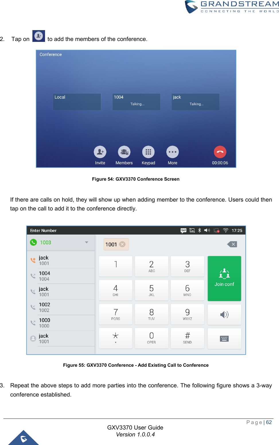  Page| 62  GXV3370 User Guide Version 1.0.0.4  2. Tap on   to add the members of the conference.  Figure 54: GXV3370 Conference Screen  If there are calls on hold, they will show up when adding member to the conference. Users could then tap on the call to add it to the conference directly.   Figure 55: GXV3370 Conference - Add Existing Call to Conference  3. Repeat the above steps to add more parties into the conference. The following figure shows a 3-way conference established. 