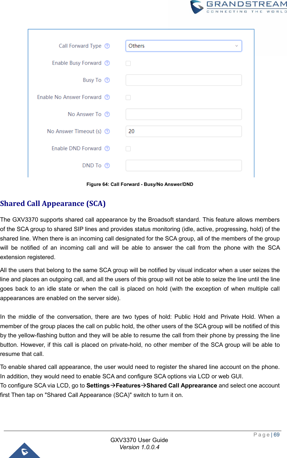  Page| 69  GXV3370 User Guide Version 1.0.0.4   Figure 64: Call Forward - Busy/No Answer/DND Shared Call Appearance (SCA) The GXV3370 supports shared call appearance by the Broadsoft standard. This feature allows members of the SCA group to shared SIP lines and provides status monitoring (idle, active, progressing, hold) of the shared line. When there is an incoming call designated for the SCA group, all of the members of the group will be notified of an incoming call and will be able to answer the call from the phone with the SCA extension registered.  All the users that belong to the same SCA group will be notified by visual indicator when a user seizes the line and places an outgoing call, and all the users of this group will not be able to seize the line until the line goes back to an idle state or when the call is placed on hold (with the exception of when multiple call appearances are enabled on the server side).  In the middle of the conversation, there are two types of hold: Public Hold and Private Hold. When a member of the group places the call on public hold, the other users of the SCA group will be notified of this by the yellow-flashing button and they will be able to resume the call from their phone by pressing the line button. However, if this call is placed on private-hold, no other member of the SCA group will be able to resume that call.  To enable shared call appearance, the user would need to register the shared line account on the phone. In addition, they would need to enable SCA and configure SCA options via LCD or web GUI.  To configure SCA via LCD, go to SettingsàFeaturesàShared Call Apprearance and select one account first Then tap on &quot;Shared Call Appearance (SCA)&quot; switch to turn it on.  