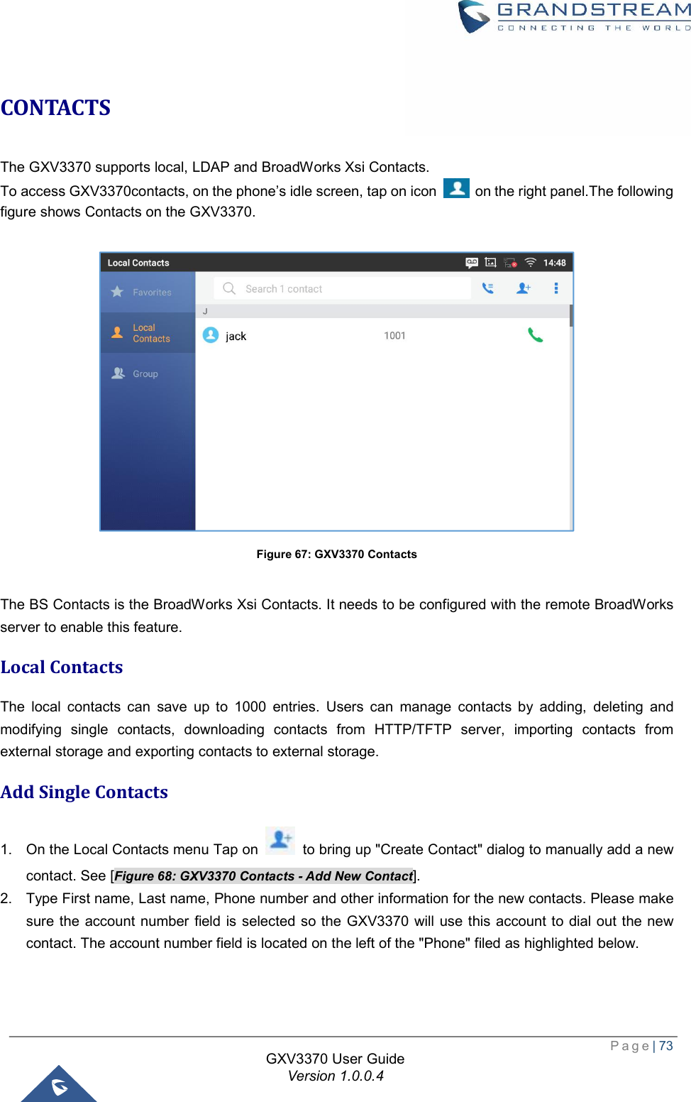  Page| 73  GXV3370 User Guide Version 1.0.0.4  CONTACTS The GXV3370 supports local, LDAP and BroadWorks Xsi Contacts.  To access GXV3370contacts, on the phone’s idle screen, tap on icon   on the right panel.The following figure shows Contacts on the GXV3370.   Figure 67: GXV3370 Contacts  The BS Contacts is the BroadWorks Xsi Contacts. It needs to be configured with the remote BroadWorks server to enable this feature. Local Contacts The local contacts can save up to 1000 entries. Users can manage contacts by adding, deleting and modifying single contacts, downloading contacts from HTTP/TFTP server, importing contacts from external storage and exporting contacts to external storage. Add Single Contacts 1. On the Local Contacts menu Tap on   to bring up &quot;Create Contact&quot; dialog to manually add a new contact. See [Figure 68: GXV3370 Contacts - Add New Contact]. 2. Type First name, Last name, Phone number and other information for the new contacts. Please make sure the account number field is selected so the GXV3370 will use this account to dial out the new contact. The account number field is located on the left of the &quot;Phone&quot; filed as highlighted below.  