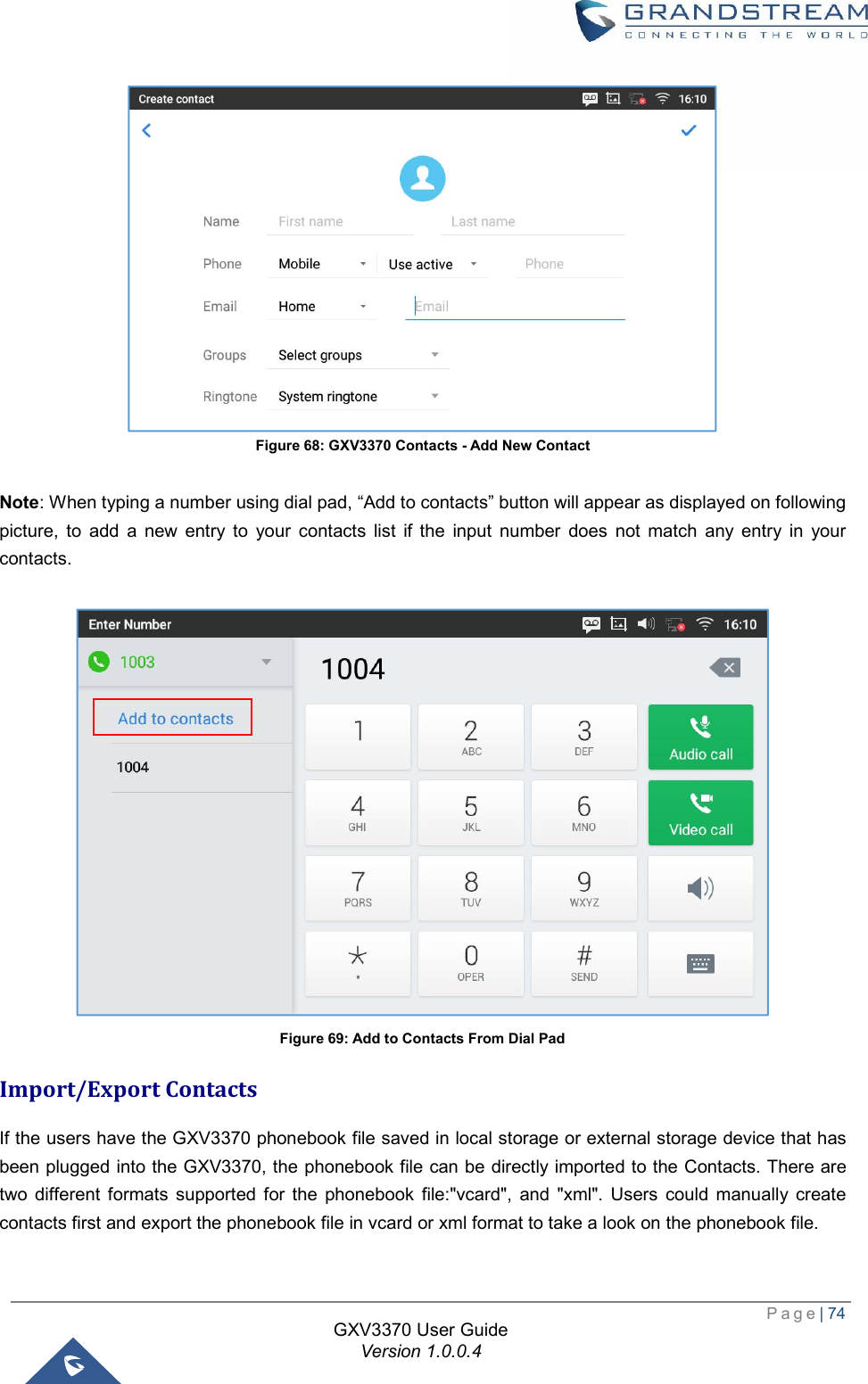  Page| 74  GXV3370 User Guide Version 1.0.0.4  Figure 68: GXV3370 Contacts - Add New Contact  Note: When typing a number using dial pad, “Add to contacts” button will appear as displayed on following picture, to add a new entry to your contacts list if the input number does not match any entry in your contacts.   Figure 69: Add to Contacts From Dial Pad Import/Export Contacts If the users have the GXV3370 phonebook file saved in local storage or external storage device that has been plugged into the GXV3370, the phonebook file can be directly imported to the Contacts. There are two different formats supported for the phonebook file:&quot;vcard&quot;, and &quot;xml&quot;. Users could manually create contacts first and export the phonebook file in vcard or xml format to take a look on the phonebook file. 