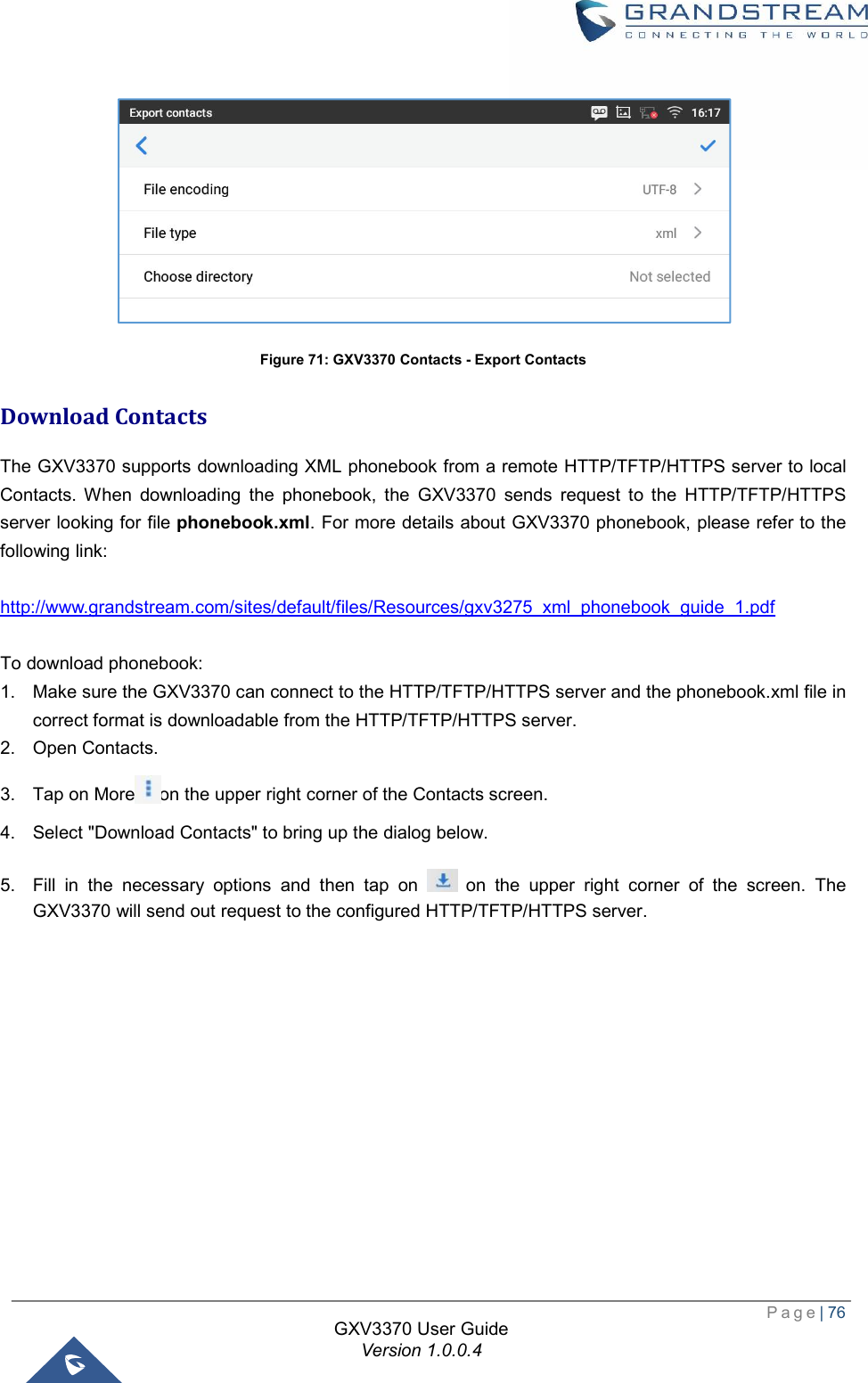  Page| 76  GXV3370 User Guide Version 1.0.0.4   Figure 71: GXV3370 Contacts - Export Contacts Download Contacts The GXV3370 supports downloading XML phonebook from a remote HTTP/TFTP/HTTPS server to local Contacts. When downloading the phonebook, the GXV3370 sends request to the HTTP/TFTP/HTTPS server looking for file phonebook.xml. For more details about GXV3370 phonebook, please refer to the following link:  http://www.grandstream.com/sites/default/files/Resources/gxv3275_xml_phonebook_guide_1.pdf  To download phonebook: 1. Make sure the GXV3370 can connect to the HTTP/TFTP/HTTPS server and the phonebook.xml file in correct format is downloadable from the HTTP/TFTP/HTTPS server. 2. Open Contacts. 3. Tap on More on the upper right corner of the Contacts screen. 4. Select &quot;Download Contacts&quot; to bring up the dialog below. 5. Fill in the necessary options and then tap on   on the upper right corner of the screen. The GXV3370 will send out request to the configured HTTP/TFTP/HTTPS server.  