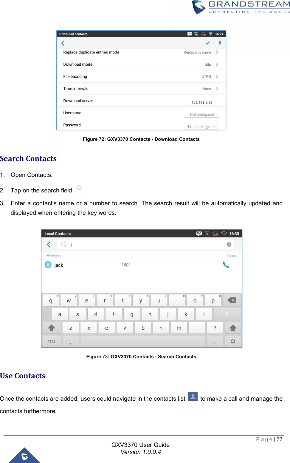  Page| 77  GXV3370 User Guide Version 1.0.0.4   Figure 72: GXV3370 Contacts - Download Contacts Search Contacts 1. Open Contacts. 2. Tap on the search field   3. Enter a contact&apos;s name or a number to search. The search result will be automatically updated and displayed when entering the key words.   Figure 73: GXV3370 Contacts - Search Contacts Use Contacts Once the contacts are added, users could navigate in the contacts list   to make a call and manage the contacts furthermore. 
