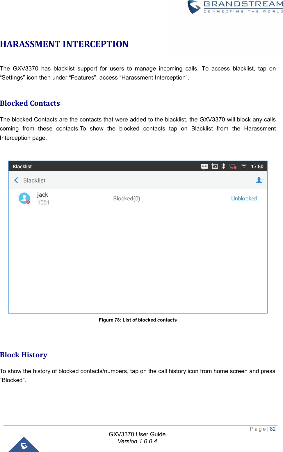  Page| 82  GXV3370 User Guide Version 1.0.0.4  HARASSMENT INTERCEPTION The GXV3370 has blacklist support for users to manage incoming calls. To access blacklist, tap on “Settings” icon then under “Features”, access “Harassment Interception”.  Blocked Contacts The blocked Contacts are the contacts that were added to the blacklist, the GXV3370 will block any calls coming from these contacts.To show the blocked contacts tap on Blacklist from the Harassment Interception page.   Figure 78: List of blocked contacts   Block History To show the history of blocked contacts/numbers, tap on the call history icon from home screen and press  “Blocked”. 