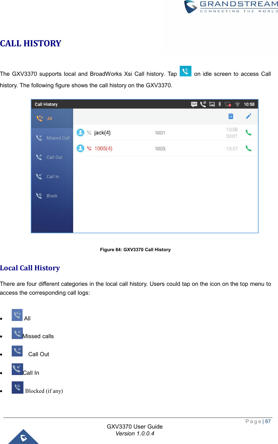  Page| 87  GXV3370 User Guide Version 1.0.0.4  CALL HISTORY The GXV3370 supports local and BroadWorks Xsi Call history. Tap   on idle screen to access Call history. The following figure shows the call history on the GXV3370.  Figure 84: GXV3370 Call History Local Call History There are four different categories in the local call history. Users could tap on the icon on the top menu to access the corresponding call logs:  ·  All   · Missed calls ·   Call Out · Call In ·  Blocked (if any) 