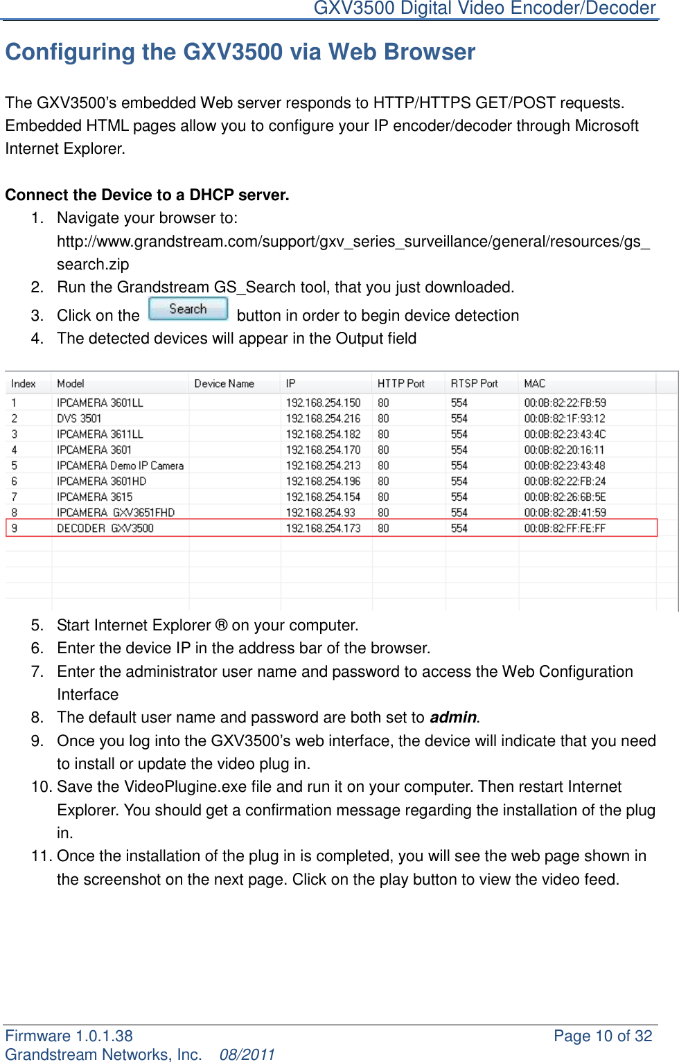     GXV3500 Digital Video Encoder/Decoder Firmware 1.0.1.38                                                     Page 10 of 32     Grandstream Networks, Inc.  08/2011  Configuring the GXV3500 via Web Browser  The GXV3500‟s embedded Web server responds to HTTP/HTTPS GET/POST requests. Embedded HTML pages allow you to configure your IP encoder/decoder through Microsoft Internet Explorer.  Connect the Device to a DHCP server. 1.  Navigate your browser to: http://www.grandstream.com/support/gxv_series_surveillance/general/resources/gs_search.zip 2.  Run the Grandstream GS_Search tool, that you just downloaded. 3.  Click on the    button in order to begin device detection 4.  The detected devices will appear in the Output field   5.  Start Internet Explorer ® on your computer. 6.  Enter the device IP in the address bar of the browser. 7.  Enter the administrator user name and password to access the Web Configuration Interface  8.  The default user name and password are both set to admin. 9. Once you log into the GXV3500‟s web interface, the device will indicate that you need to install or update the video plug in. 10. Save the VideoPlugine.exe file and run it on your computer. Then restart Internet Explorer. You should get a confirmation message regarding the installation of the plug in. 11. Once the installation of the plug in is completed, you will see the web page shown in the screenshot on the next page. Click on the play button to view the video feed.      