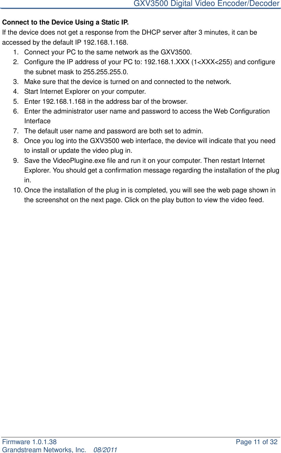     GXV3500 Digital Video Encoder/Decoder Firmware 1.0.1.38                                                     Page 11 of 32     Grandstream Networks, Inc.  08/2011  Connect to the Device Using a Static IP. If the device does not get a response from the DHCP server after 3 minutes, it can be accessed by the default IP 192.168.1.168. 1.  Connect your PC to the same network as the GXV3500. 2.  Configure the IP address of your PC to: 192.168.1.XXX (1&lt;XXX&lt;255) and configure the subnet mask to 255.255.255.0. 3.  Make sure that the device is turned on and connected to the network. 4.  Start Internet Explorer on your computer. 5.  Enter 192.168.1.168 in the address bar of the browser. 6.  Enter the administrator user name and password to access the Web Configuration Interface   7.  The default user name and password are both set to admin. 8.  Once you log into the GXV3500 web interface, the device will indicate that you need to install or update the video plug in. 9.  Save the VideoPlugine.exe file and run it on your computer. Then restart Internet Explorer. You should get a confirmation message regarding the installation of the plug in. 10. Once the installation of the plug in is completed, you will see the web page shown in the screenshot on the next page. Click on the play button to view the video feed.                        