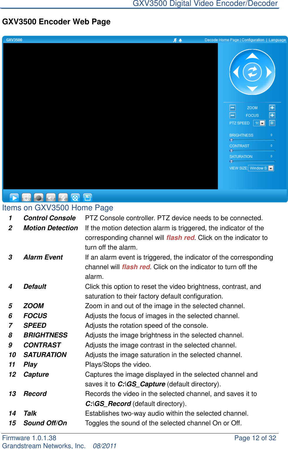     GXV3500 Digital Video Encoder/Decoder Firmware 1.0.1.38                                                     Page 12 of 32     Grandstream Networks, Inc.  08/2011  GXV3500 Encoder Web Page   Items on GXV3500 Home Page 1 Control Console   PTZ Console controller. PTZ device needs to be connected.   2 Motion Detection If the motion detection alarm is triggered, the indicator of the corresponding channel will flash red. Click on the indicator to turn off the alarm. 3 Alarm Event If an alarm event is triggered, the indicator of the corresponding channel will flash red. Click on the indicator to turn off the alarm. 4 Default Click this option to reset the video brightness, contrast, and saturation to their factory default configuration. 5 ZOOM Zoom in and out of the image in the selected channel. 6 FOCUS Adjusts the focus of images in the selected channel. 7 SPEED Adjusts the rotation speed of the console. 8 BRIGHTNESS Adjusts the image brightness in the selected channel. 9 CONTRAST Adjusts the image contrast in the selected channel. 10 SATURATION Adjusts the image saturation in the selected channel. 11 Play Plays/Stops the video. 12 Capture Captures the image displayed in the selected channel and saves it to C:\GS_Capture (default directory). 13 Record Records the video in the selected channel, and saves it to C:\GS_Record (default directory). 14 Talk Establishes two-way audio within the selected channel. 15 Sound Off/On Toggles the sound of the selected channel On or Off. 