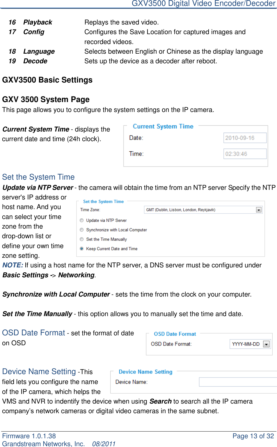     GXV3500 Digital Video Encoder/Decoder Firmware 1.0.1.38                                                     Page 13 of 32     Grandstream Networks, Inc.  08/2011  16 Playback Replays the saved video. 17 Config Configures the Save Location for captured images and recorded videos. 18 Language Selects between English or Chinese as the display language 19 Decode Sets up the device as a decoder after reboot.  GXV3500 Basic Settings  GXV 3500 System Page This page allows you to configure the system settings on the IP camera.    Current System Time - displays the current date and time (24h clock).      Set the System Time Update via NTP Server - the camera will obtain the time from an NTP server Specify the NTP server&apos;s IP address or host name. And you can select your time zone from the drop-down list or define your own time zone setting.   NOTE: If using a host name for the NTP server, a DNS server must be configured under Basic Settings -&gt; Networking.  Synchronize with Local Computer - sets the time from the clock on your computer.  Set the Time Manually - this option allows you to manually set the time and date.    OSD Date Format - set the format of date on OSD   Device Name Setting -This field lets you configure the name of the IP camera, which helps the VMS and NVR to indentify the device when using Search to search all the IP camera company‟s network cameras or digital video cameras in the same subnet.    