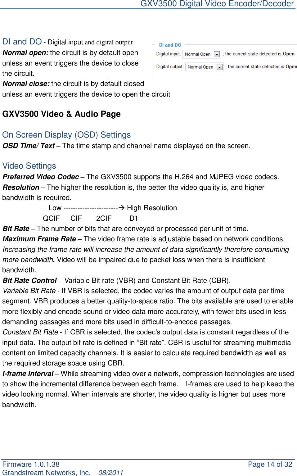     GXV3500 Digital Video Encoder/Decoder Firmware 1.0.1.38                                                     Page 14 of 32     Grandstream Networks, Inc.  08/2011    DI and DO - Digital input and digital output Normal open: the circuit is by default open unless an event triggers the device to close the circuit. Normal close: the circuit is by default closed unless an event triggers the device to open the circuit  GXV3500 Video &amp; Audio Page  On Screen Display (OSD) Settings OSD Time/ Text – The time stamp and channel name displayed on the screen.  Video Settings Preferred Video Codec – The GXV3500 supports the H.264 and MJPEG video codecs. Resolution – The higher the resolution is, the better the video quality is, and higher bandwidth is required.                      Low ----------------------- High Resolution         QCIF      CIF        2CIF          D1                   Bit Rate – The number of bits that are conveyed or processed per unit of time. Maximum Frame Rate – The video frame rate is adjustable based on network conditions. Increasing the frame rate will increase the amount of data significantly therefore consuming more bandwidth. Video will be impaired due to packet loss when there is insufficient bandwidth. Bit Rate Control – Variable Bit rate (VBR) and Constant Bit Rate (CBR). Variable Bit Rate - If VBR is selected, the codec varies the amount of output data per time segment. VBR produces a better quality-to-space ratio. The bits available are used to enable more flexibly and encode sound or video data more accurately, with fewer bits used in less demanding passages and more bits used in difficult-to-encode passages.  Constant Bit Rate - If CBR is selected, the codec‟s output data is constant regardless of the input data. The output bit rate is defined in “Bit rate”. CBR is useful for streaming multimedia content on limited capacity channels. It is easier to calculate required bandwidth as well as the required storage space using CBR. I-frame Interval – While streaming video over a network, compression technologies are used to show the incremental difference between each frame.    I-frames are used to help keep the video looking normal. When intervals are shorter, the video quality is higher but uses more bandwidth.  