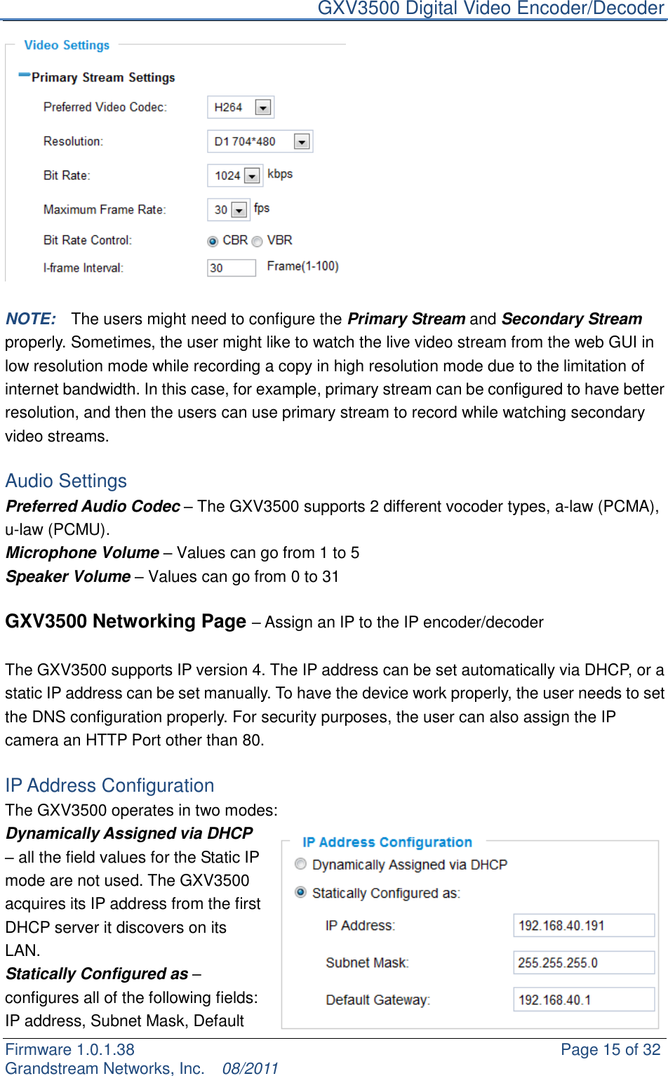     GXV3500 Digital Video Encoder/Decoder Firmware 1.0.1.38                                                     Page 15 of 32     Grandstream Networks, Inc.  08/2011    NOTE:    The users might need to configure the Primary Stream and Secondary Stream properly. Sometimes, the user might like to watch the live video stream from the web GUI in low resolution mode while recording a copy in high resolution mode due to the limitation of internet bandwidth. In this case, for example, primary stream can be configured to have better resolution, and then the users can use primary stream to record while watching secondary video streams.    Audio Settings Preferred Audio Codec – The GXV3500 supports 2 different vocoder types, a-law (PCMA), u-law (PCMU). Microphone Volume – Values can go from 1 to 5 Speaker Volume – Values can go from 0 to 31  GXV3500 Networking Page – Assign an IP to the IP encoder/decoder  The GXV3500 supports IP version 4. The IP address can be set automatically via DHCP, or a static IP address can be set manually. To have the device work properly, the user needs to set the DNS configuration properly. For security purposes, the user can also assign the IP camera an HTTP Port other than 80.  IP Address Configuration The GXV3500 operates in two modes: Dynamically Assigned via DHCP – all the field values for the Static IP mode are not used. The GXV3500 acquires its IP address from the first DHCP server it discovers on its LAN.   Statically Configured as – configures all of the following fields: IP address, Subnet Mask, Default 