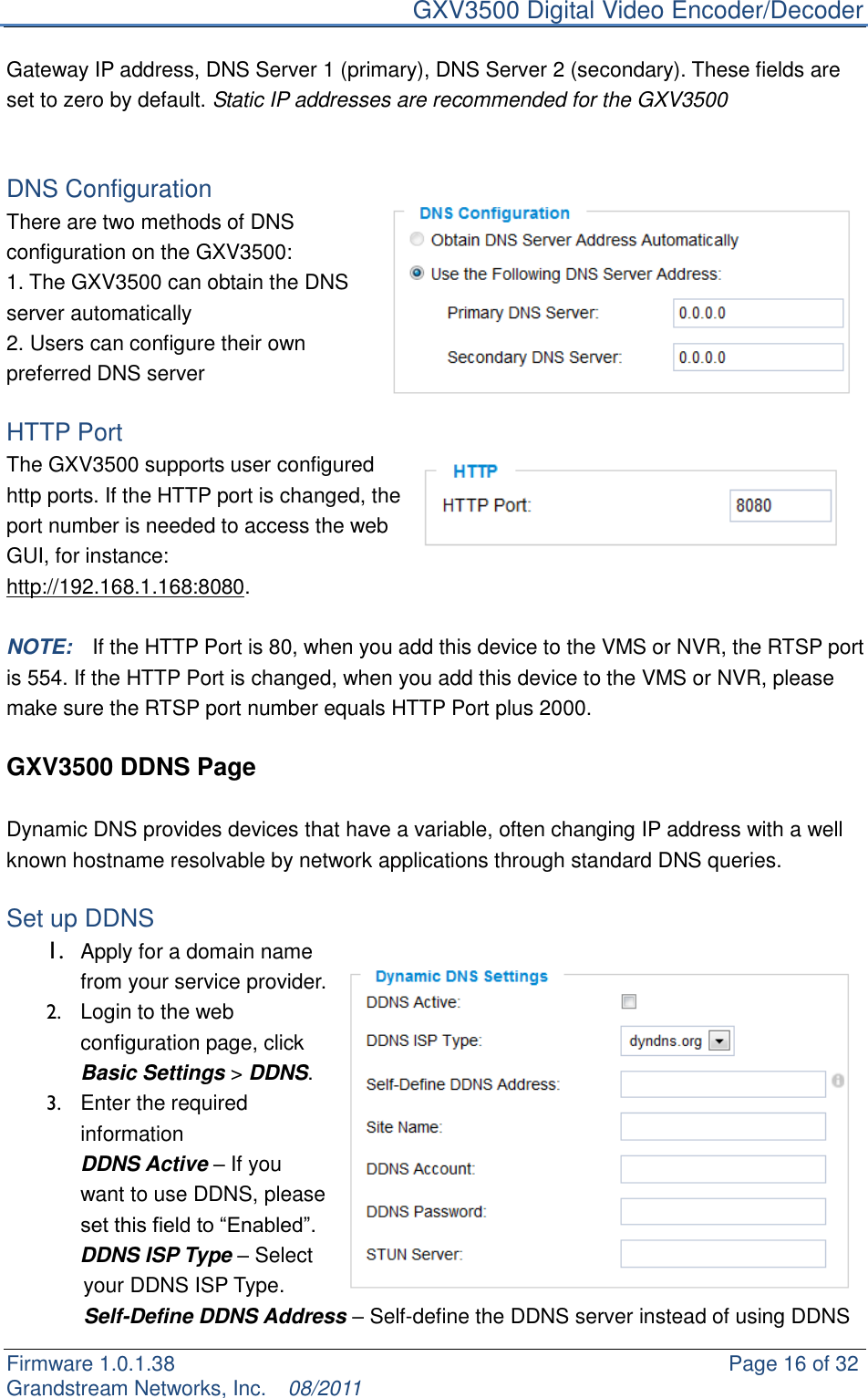     GXV3500 Digital Video Encoder/Decoder Firmware 1.0.1.38                                                     Page 16 of 32     Grandstream Networks, Inc.  08/2011  Gateway IP address, DNS Server 1 (primary), DNS Server 2 (secondary). These fields are set to zero by default. Static IP addresses are recommended for the GXV3500   DNS Configuration   There are two methods of DNS configuration on the GXV3500: 1. The GXV3500 can obtain the DNS server automatically 2. Users can configure their own preferred DNS server  HTTP Port   The GXV3500 supports user configured http ports. If the HTTP port is changed, the port number is needed to access the web GUI, for instance: http://192.168.1.168:8080.  NOTE:  If the HTTP Port is 80, when you add this device to the VMS or NVR, the RTSP port is 554. If the HTTP Port is changed, when you add this device to the VMS or NVR, please make sure the RTSP port number equals HTTP Port plus 2000.    GXV3500 DDNS Page  Dynamic DNS provides devices that have a variable, often changing IP address with a well known hostname resolvable by network applications through standard DNS queries.    Set up DDNS 1. Apply for a domain name from your service provider. 2.  Login to the web configuration page, click Basic Settings &gt; DDNS.     3.  Enter the required information   DDNS Active – If you want to use DDNS, please set this field to “Enabled”.        DDNS ISP Type – Select your DDNS ISP Type. Self-Define DDNS Address – Self-define the DDNS server instead of using DDNS 