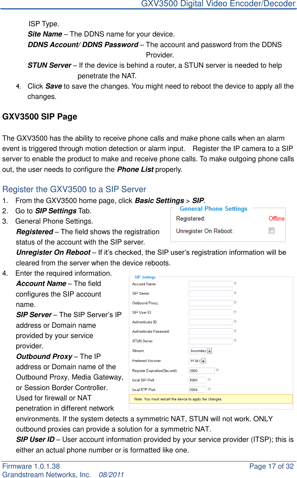     GXV3500 Digital Video Encoder/Decoder Firmware 1.0.1.38                                                     Page 17 of 32     Grandstream Networks, Inc.  08/2011  ISP Type.        Site Name – The DDNS name for your device.        DDNS Account/ DDNS Password – The account and password from the DDNS               Provider.        STUN Server – If the device is behind a router, a STUN server is needed to help   penetrate the NAT. 4.  Click Save to save the changes. You might need to reboot the device to apply all the changes.    GXV3500 SIP Page  The GXV3500 has the ability to receive phone calls and make phone calls when an alarm event is triggered through motion detection or alarm input.    Register the IP camera to a SIP server to enable the product to make and receive phone calls. To make outgoing phone calls out, the user needs to configure the Phone List properly.  Register the GXV3500 to a SIP Server 1.    From the GXV3500 home page, click Basic Settings &gt; SIP. 2.    Go to SIP Settings Tab. 3.    General Phone Settings. Registered – The field shows the registration status of the account with the SIP server.   Unregister On Reboot – If it‟s checked, the SIP user‟s registration information will be cleared from the server when the device reboots. 4.    Enter the required information. Account Name – The field configures the SIP account name. SIP Server – The SIP Server‟s IP address or Domain name provided by your service provider. Outbound Proxy – The IP address or Domain name of the Outbound Proxy, Media Gateway, or Session Border Controller. Used for firewall or NAT penetration in different network environments. If the system detects a symmetric NAT, STUN will not work. ONLY outbound proxies can provide a solution for a symmetric NAT. SIP User ID – User account information provided by your service provider (ITSP); this is either an actual phone number or is formatted like one. 