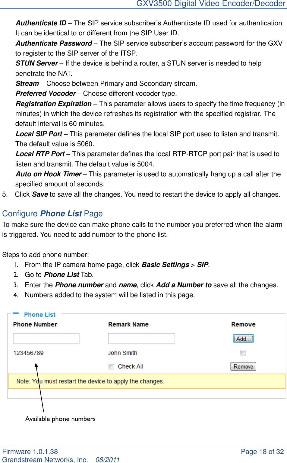     GXV3500 Digital Video Encoder/Decoder Firmware 1.0.1.38                                                     Page 18 of 32     Grandstream Networks, Inc.  08/2011  Authenticate ID – The SIP service subscriber‟s Authenticate ID used for authentication. It can be identical to or different from the SIP User ID. Authenticate Password – The SIP service subscriber‟s account password for the GXV to register to the SIP server of the ITSP. STUN Server – If the device is behind a router, a STUN server is needed to help penetrate the NAT. Stream – Choose between Primary and Secondary stream. Preferred Vocoder – Choose different vocoder type. Registration Expiration – This parameter allows users to specify the time frequency (in minutes) in which the device refreshes its registration with the specified registrar. The default interval is 60 minutes. Local SIP Port – This parameter defines the local SIP port used to listen and transmit. The default value is 5060. Local RTP Port – This parameter defines the local RTP-RTCP port pair that is used to listen and transmit. The default value is 5004. Auto on Hook Timer – This parameter is used to automatically hang up a call after the specified amount of seconds. 5.    Click Save to save all the changes. You need to restart the device to apply all changes.  Configure Phone List Page To make sure the device can make phone calls to the number you preferred when the alarm is triggered. You need to add number to the phone list.    Steps to add phone number:   1.  From the IP camera home page, click Basic Settings &gt; SIP. 2.  Go to Phone List Tab. 3.  Enter the Phone number and name, click Add a Number to save all the changes. 4.  Numbers added to the system will be listed in this page.       Available phone numbers   