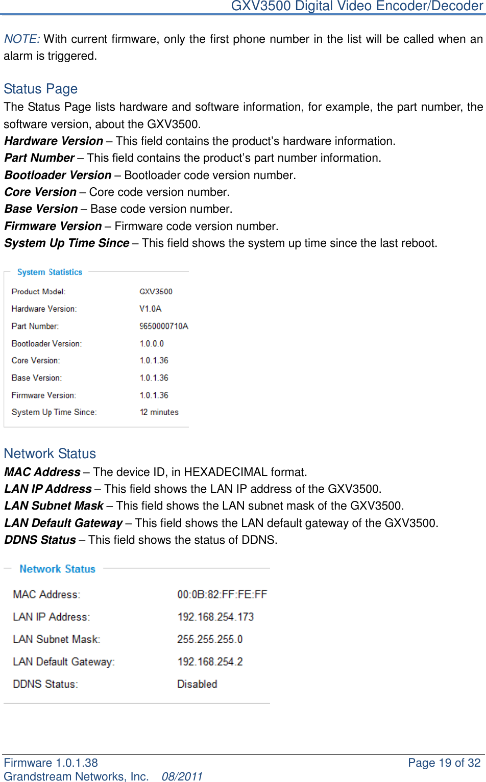     GXV3500 Digital Video Encoder/Decoder Firmware 1.0.1.38                                                     Page 19 of 32     Grandstream Networks, Inc.  08/2011  NOTE: With current firmware, only the first phone number in the list will be called when an alarm is triggered.      Status Page The Status Page lists hardware and software information, for example, the part number, the software version, about the GXV3500. Hardware Version – This field contains the product‟s hardware information. Part Number – This field contains the product‟s part number information. Bootloader Version – Bootloader code version number. Core Version – Core code version number. Base Version – Base code version number. Firmware Version – Firmware code version number. System Up Time Since – This field shows the system up time since the last reboot.    Network Status MAC Address – The device ID, in HEXADECIMAL format. LAN IP Address – This field shows the LAN IP address of the GXV3500. LAN Subnet Mask – This field shows the LAN subnet mask of the GXV3500. LAN Default Gateway – This field shows the LAN default gateway of the GXV3500. DDNS Status – This field shows the status of DDNS.     