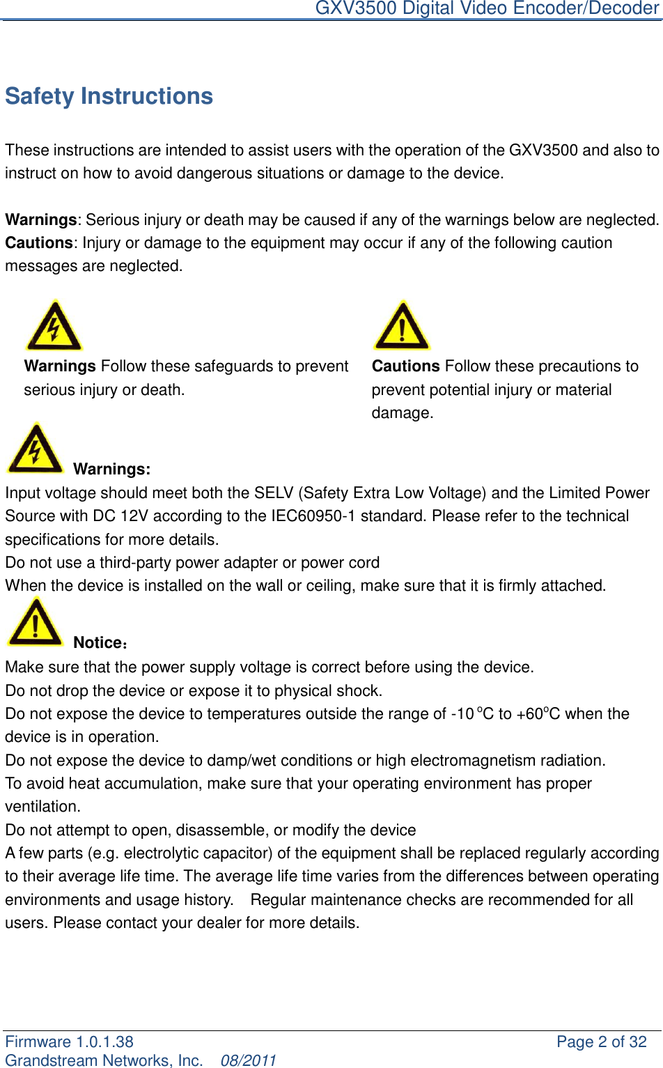     GXV3500 Digital Video Encoder/Decoder Firmware 1.0.1.38                                                     Page 2 of 32     Grandstream Networks, Inc.  08/2011   Safety Instructions  These instructions are intended to assist users with the operation of the GXV3500 and also to instruct on how to avoid dangerous situations or damage to the device.  Warnings: Serious injury or death may be caused if any of the warnings below are neglected. Cautions: Injury or damage to the equipment may occur if any of the following caution messages are neglected.    Warnings Follow these safeguards to prevent serious injury or death. Cautions Follow these precautions to prevent potential injury or material damage.      Warnings: Input voltage should meet both the SELV (Safety Extra Low Voltage) and the Limited Power Source with DC 12V according to the IEC60950-1 standard. Please refer to the technical specifications for more details. Do not use a third-party power adapter or power cord When the device is installed on the wall or ceiling, make sure that it is firmly attached.     Notice： Make sure that the power supply voltage is correct before using the device. Do not drop the device or expose it to physical shock. Do not expose the device to temperatures outside the range of -10 oC to +60oC when the device is in operation.   Do not expose the device to damp/wet conditions or high electromagnetism radiation.   To avoid heat accumulation, make sure that your operating environment has proper ventilation.   Do not attempt to open, disassemble, or modify the device A few parts (e.g. electrolytic capacitor) of the equipment shall be replaced regularly according to their average life time. The average life time varies from the differences between operating environments and usage history.    Regular maintenance checks are recommended for all users. Please contact your dealer for more details.     