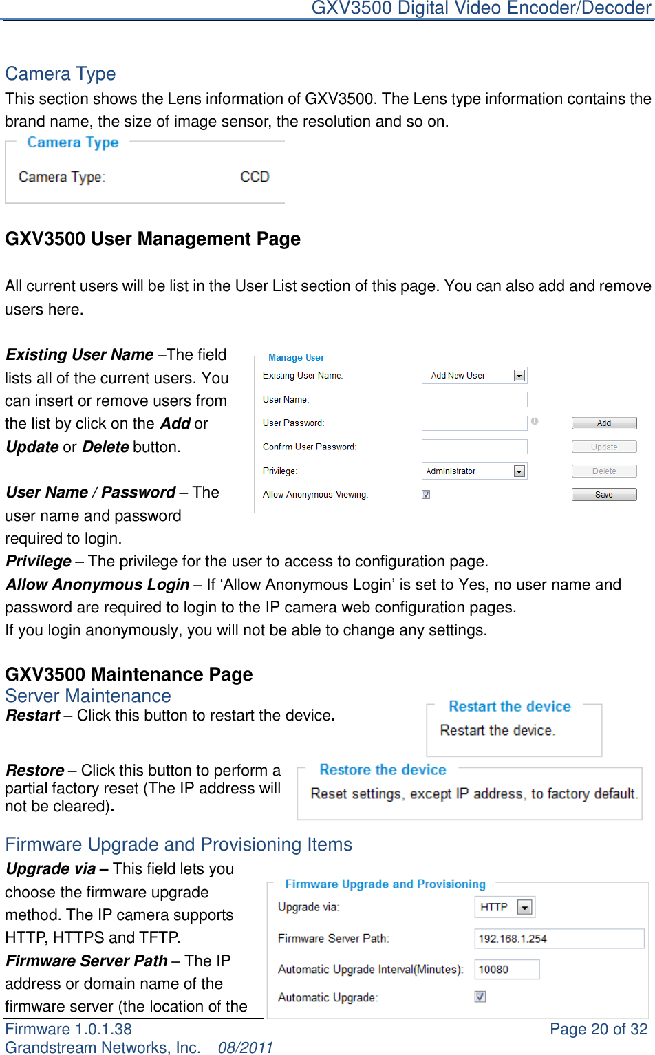     GXV3500 Digital Video Encoder/Decoder Firmware 1.0.1.38                                                     Page 20 of 32     Grandstream Networks, Inc.  08/2011   Camera Type This section shows the Lens information of GXV3500. The Lens type information contains the brand name, the size of image sensor, the resolution and so on.   GXV3500 User Management Page  All current users will be list in the User List section of this page. You can also add and remove users here.    Existing User Name –The field lists all of the current users. You can insert or remove users from the list by click on the Add or Update or Delete button.    User Name / Password – The user name and password required to login. Privilege – The privilege for the user to access to configuration page. Allow Anonymous Login – If „Allow Anonymous Login‟ is set to Yes, no user name and password are required to login to the IP camera web configuration pages.   If you login anonymously, you will not be able to change any settings.    GXV3500 Maintenance Page Server Maintenance   Restart – Click this button to restart the device.   Restore – Click this button to perform a partial factory reset (The IP address will not be cleared).  Firmware Upgrade and Provisioning Items Upgrade via – This field lets you choose the firmware upgrade method. The IP camera supports HTTP, HTTPS and TFTP. Firmware Server Path – The IP address or domain name of the firmware server (the location of the 